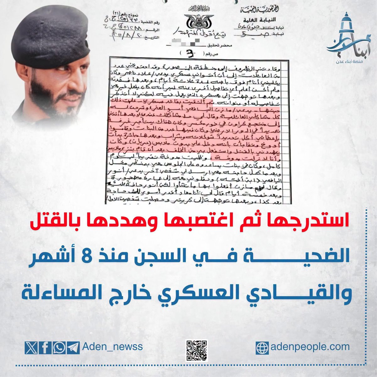 Adelalhasanii's tweet photo. - متابعة للقضية التي كشفتها «منصة أبناء عدن» يوم أمس، والمتعلقة بالفتاة اليتيمة التي لا تزال تقبع في السجن منذ أكثر من ثمانية أشهر رغم تقدمها بشكوى ضد قيادي عسكري قام باستدراجها ثم اغتصابها وتهديدها بالقتل، تنشر المنصة اليوم تفاصيل جديدة من أقوال الضحية المدونة في محاضر التحقيق الرسمية، والتي تكشف جانباً من الوقائع الصادمة.

- وبحسب أقوالها، فإن الظروف قادتها إلى منطقة المنصورة، حيث تلقت المساعدة من عدد من العائلات، قبل أن تذهب إلى عسكري يدعى "علاء ناصر" ويؤمن لها مكاناً للنوم لعدة أيام. وبعد انقطاع التواصل معه، حاولت البحث عنه في المعسكر الذي يعمل فيه بمنطقة المنصورة، وهناك التقت بقائد عسكري يدعى "مازن اليافعي أبو العز".

- وتقول الضحية إنها شرحت له ظروفها ومشاكلها العائلية، فأخبرها أن حل مشكلتها لديه، ثم استدرجها إلى منتجع في مديرية خور مكسر، حيث كانت توجد غرفة في الدور الأرضي تضم عدداً من الفتيات.

- وأضافت في أقوالها أن الفتيات قدموا لها شوكولاتة ومشروب، وبعد تناولهما شعرت بدوار شديد وفقدت القدرة على التركيز، قبل أن تتفاجأ بدخول مازن حازب عليها دون ملابس (عريان)، وقيامه باغتصابها بالقوة وهي في حالة غير طبيعية، مع تهديدها بالقتل.

- وأكدت الضحية أنها ظلت في حالة دوار لفترة طويلة، وأن عدداً من الفتيات كن يساعدنه في إبقائها داخل المكان وهن بمظهر مخل، قبل أن يتم نقلها لاحقاً مع شخص آخر يدعى "أنور اليافعي"، الذي قالت إنه أخذها إلى عمارة مهجورة بعد أن أخبره مازن حازب، وقال له أن يفعل بها ما يشاء.

- لكن الفضيحة الأكبر، وفقاً للوثائق، لا تتوقف عند أقوال الضحية وما ورد في محاضر التحقيق، بل تمتد إلى ما حدث بعد ذلك؛ إذ لا تزال الفتاة تقبع في السجن منذ أكثر من ثمانية أشهر بعد أن تقدمت بالشكوى، بينما لم يُعلن عن القبض على القائد العسكري الذي أرتكب الجريمة.

- فكيف تحولت المشتكية إلى سجينة، في حين ظل من أرتكب جريمة الاغتصاب والتهديد بالقتل خارج دائرة المساءلة؟

#منصة_أبناء_عدن