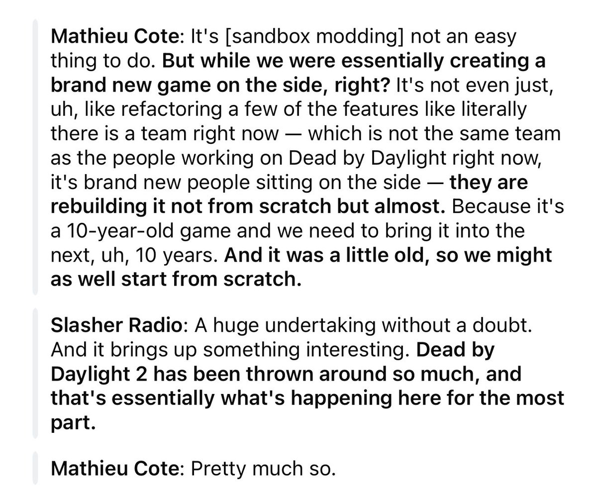 dvveet's tweet photo. Mathieu Cote has essentially confirmed this to be true! 

DBD 2 (DBD Next) was a rebuild of the game from the ground up and had a designated separate team as of July 2024. It seems like instead of DBD 2 (new game), they’re just rebuilding the normal DBD itself.

This means there’s no loss of licenses, content, or progression while still strengthening and rebuilding the game from scratch.