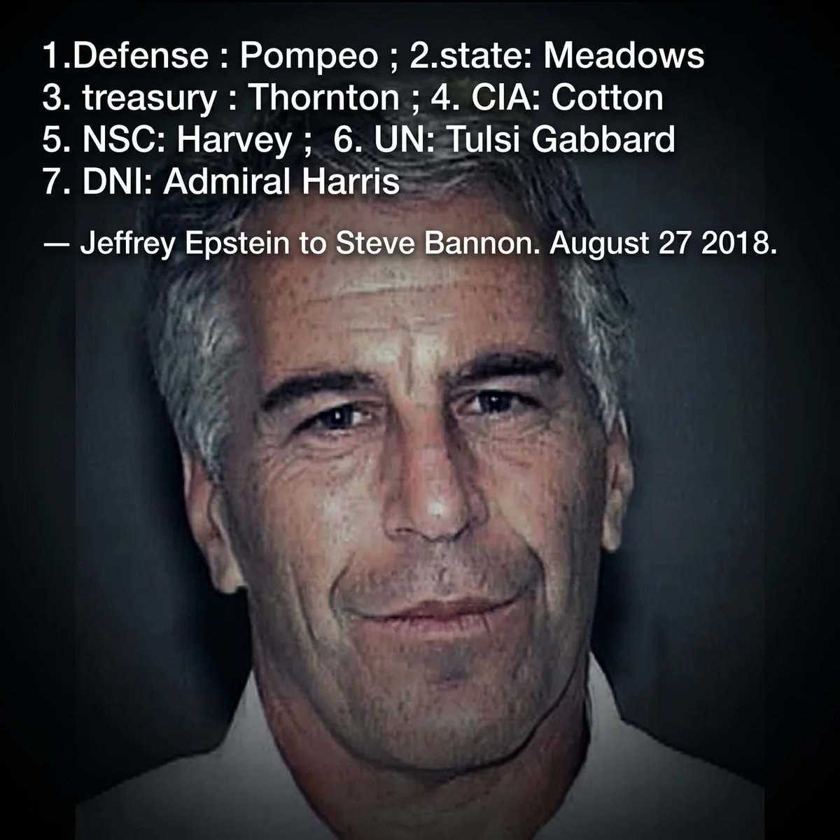 Liesorliars's tweet photo. Jeffrey Epstein sent Steve Bannon a 15 point replacement cabinet for Donald Trump.

This was August 27 2018. Trump was in the middle of the worst legal crisis of his first term. Epstein was not watching from the sidelines.

He sent this.

"1.Defense : Pompeo ; 2.state: Meadows ; 3. treasury : Thornton ; 4. CIA: Cotton ; 5. NSC: Harvey ; 6. UN: Tulsi Gabbard ; 7. DNI: Admiral Harris ; 8. Labor : Henry Olson ; 9. HHS: pinkerton ; 10. HUD: McNamara ; 11. VA: Gov Perry ; 12. AG: Sen Heilcamp ; 13. NEC: Peter Navarro ; 14. Engy: Washburn ; 15. Justice: Bill Burck"

Mike Pompeo became Secretary of State. Mark Meadows became White House Chief of Staff. Tom Cotton became CIA Director. Tulsi Gabbard became Director of National Intelligence. Peter Navarro served as Trade Adviser.

Epstein was not guessing. He was planning.

This is message 789 of 3,356 in the Bannon thread alone. We have read 900.

Do you understand how deep his influence is? 

Source: DOJ Epstein Files Transparency Act release. Jmail iMessage Archive. steve-bannon thread. Message 789. August 27 2018.