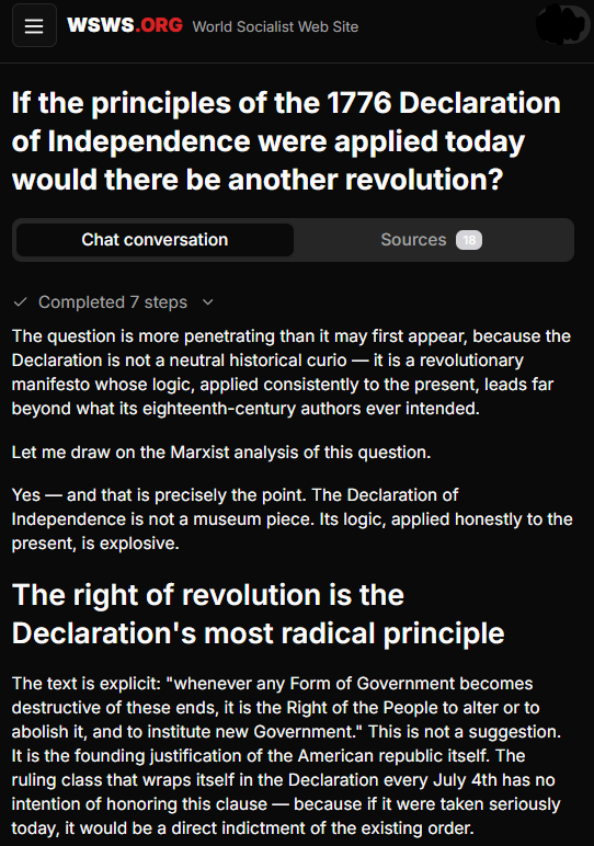 JohnWilsonWSWS's tweet photo. SOCIALISM AI 

PROMPT:  
If the principles of the 1776 Declaration of Independence were applied today would there be another revolution?

RESPONSE:
The question is more penetrating than it may first appear, because the Declaration is not a neutral historical curio — it is a revolutionary manifesto whose logic, applied consistently to the present, leads far beyond what its eighteenth-century authors ever intended.

Let me draw on the Marxist analysis of this question.

Yes — and that is precisely the point. The Declaration of Independence is not a museum piece. Its logic, applied honestly to the present, is explosive.

The right of revolution is the Declaration's most radical principle

The text is explicit: "whenever any Form of Government becomes destructive of these ends, it is the Right of the People to alter or to abolish it, and to institute new Government." This is not a suggestion. It is the founding justification of the American republic itself. The ruling class that wraps itself in the Declaration every July 4th has no intention of honoring this clause — because if it were taken seriously today, it would be a direct indictment of the existing order.

Consider the grievances leveled against George III and substitute the contemporary reality. The Declaration condemns a monarch who "affected to render the Military independent of and superior to the Civil Power" — what would the Founders make of a Pentagon budget that exceeds the next ten nations combined, or a national security state that surveils the entire population without warrant? It denounces "depriving us in many cases, of the benefit of Trial by Jury" — what of a president who claims the right to assassinate anyone on Earth by drone strike without charge, trial, or due process? It protests "obstructing the Laws for Naturalization of Foreigners" and "refusing to pass others to encourage their migrations hither" — what of mass deportations and concentration camps for immigrants? As Patrick Martin wrote in a 2018 WSWS Perspective, "Every basic right enumerated in it is openly flouted."
...MORE 
https://t.co/n3X8rTBhtB