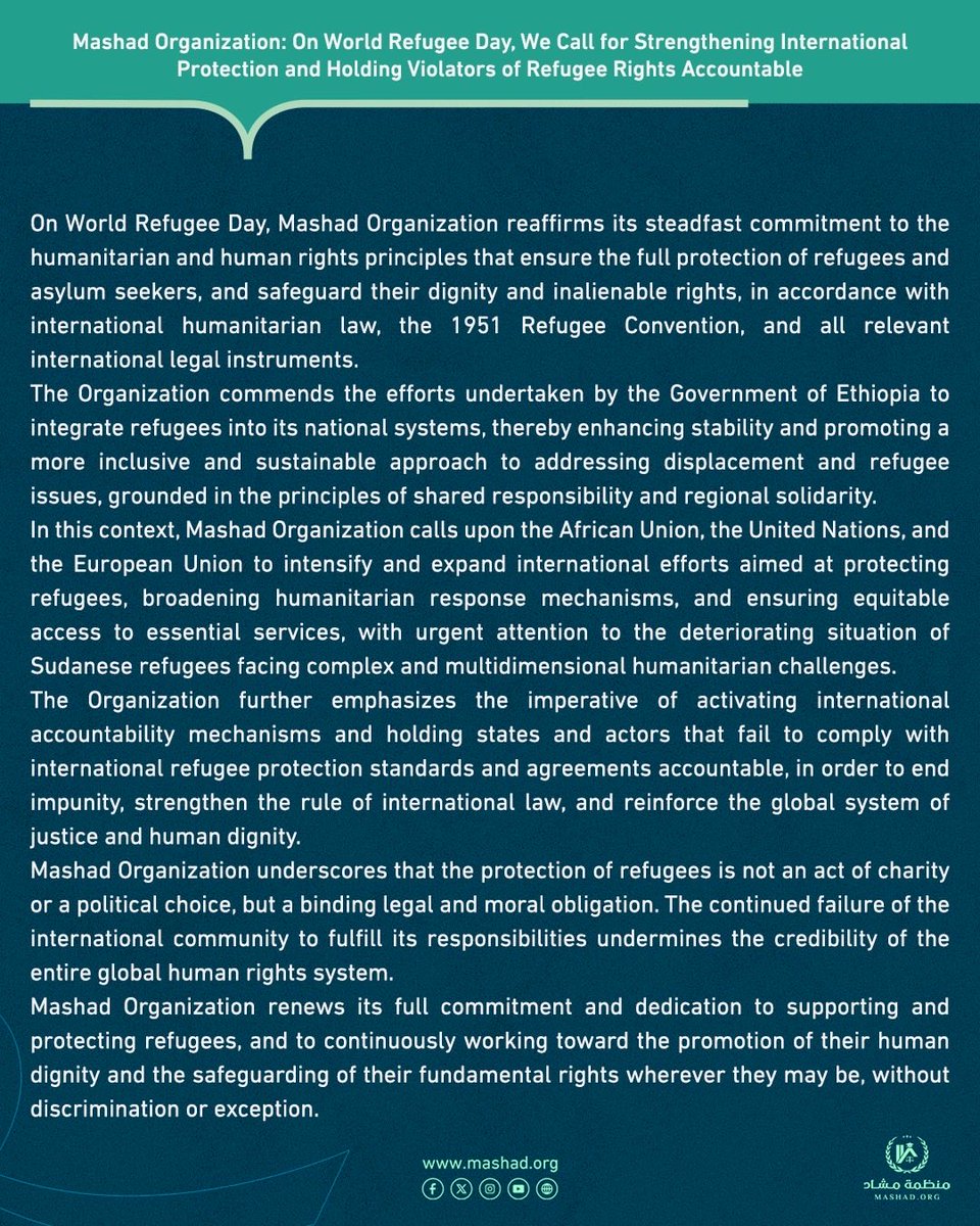 Mashad_org's tweet photo. ⭕️Mashad Organization: On World Refugee Day, We Call for Strengthening International Protection and Holding Violators of Refugee Rights Accountable⭕️

On World Refugee Day, Mashad Organization reaffirms its steadfast commitment to the humanitarian and human rights principles that ensure the full protection of refugees and asylum seekers, and safeguard their dignity and inalienable rights, in accordance with international humanitarian law, the 1951 Refugee Convention, and all relevant international legal instruments.

The Organization commends the efforts undertaken by the Government of Ethiopia to integrate refugees into its national systems, thereby enhancing stability and promoting a more inclusive and sustainable approach to addressing displacement and refugee issues, grounded in the principles of shared responsibility and regional solidarity.

In this context, Mashad Organization calls upon the African Union, the United Nations, and the European Union to intensify and expand international efforts aimed at protecting refugees, broadening humanitarian response mechanisms, and ensuring equitable access to essential services, with urgent attention to the deteriorating situation of Sudanese refugees facing complex and multidimensional humanitarian challenges.

The Organization further emphasizes the imperative of activating international accountability mechanisms and holding states and actors that fail to comply with international refugee protection standards and agreements accountable, in order to end impunity, strengthen the rule of international law, and reinforce the global system of justice and human dignity.

Mashad Organization underscores that the protection of refugees is not an act of charity or a political choice, but a binding legal and moral obligation. The continued failure of the international community to fulfill its responsibilities undermines the credibility of the entire global human rights system.

Mashad Organization renews its full commitment and dedication to supporting and protecting refugees, and to continuously working toward the promotion of their human dignity and the safeguarding of their fundamental rights wherever they may be, without discrimination or exception.

#Mashad_Organization