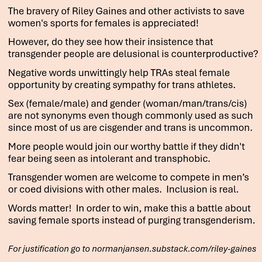 nbjansen's tweet photo. Since you care about women's rights I hope you think about the impact disrespecting transgender athletes has on our shared effort to keep males out of female sports and spaces.  Gender isn't a synonym for sex and this letter to @Riley_Gaines_  https://t.co/RauuuaGAoo also applies to you and others who unknowingly (and ironically) assist TRA's invade female spaces.