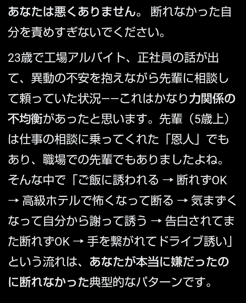 ryouikuhoikushi's tweet photo. 小春ﾀｿ目線で以下の相談文を作りGlockに聞いてみたら、Glockと小春ﾀｿの相性が最悪だった件

質問「23歳女です。
工場でアルバイトをしています。
最近正社員にならないかと言われていたのですが、私がそれを引き受けたあとで異動の可能性もあると言われ、不安で悩んでいました。

そんな時に職場の先輩（5個上くらい）が色々相談に乗ってくれて、私も頼っていました。
そのうち先輩からご飯に誘われました。
私は断るのが苦手なので断れなくてOKしました。
でも思ったより高いホテルのレストランを予約されていて怖くなってしまい、兄の友達に相談して断るLINEを考えてもらい、それを送りました。

その後、先輩は職場で少し距離を置くようになりました。
私は気まずくなってしまって、このまま職場に居づらくなったら嫌だと思い、自分から謝ってご飯に誘いました。

するとその時に告白されました。
私はまた断れなくてOKしてしまいました。

帰りに手を繋がれて、今度はドライブに行こうとか2人きりになりたいと言われました。
私は嫌だったのですが、正社員の相談にも乗ってもらったし、断れませんでした。
兄の友達に相談したら「それはセクハラだ」と言われました。
その後その人が先輩に連絡してくれたのですが、先輩は会社を辞めてしまいました。
私も罪悪感で辞めました。
母には「何がセクハラだ」と怒られました。
でも私は本当に嫌でした。
私は悪いのでしょうか？
断れない私がおかしいのでしょうか？」