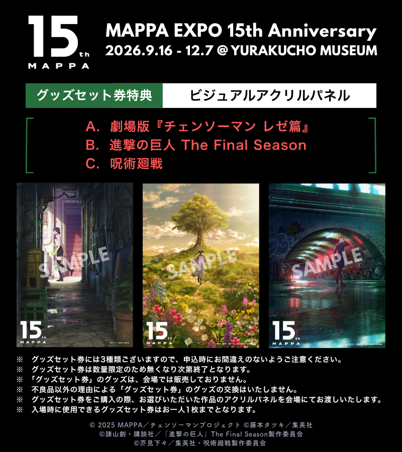 MAPPAEXPO_15th's tweet photo. 𝐌𝐀𝐏𝐏𝐀 𝐄𝐗𝐏𝐎 𝟏𝟓𝐭𝐡 𝐀𝐧𝐧𝐢𝐯𝐞𝐫𝐬𝐚𝐫𝐲
【ビジュアルアクリルパネル】付
グッズセット券先行抽選販売中.ᐟ.ᐟ

❍ 劇場版『チェンソーマン レゼ篇』
❍ 進撃の巨人 The Final Season
❍ 呪術廻戦

❇️詳細はこちらˊ˗
https://t.co/yMdT7shdyP

❇️前期入場チケット最速先行抽選販売中⊹₊ ⋆
https://t.co/uea8L6wBPW
┈┈┈┈┈┈┈┈┈┈┈┈┈┈┈┈
𝐌𝐀𝐏𝐏𝐀 𝐄𝐗𝐏𝐎 𝟏𝟓𝐭𝐡 𝐀𝐧𝐧𝐢𝐯𝐞𝐫𝐬𝐚𝐫𝐲
📅2026.9.16㊌ - 12.7㊊
📍YURAKUCHO MUSEUM
┈┈┈┈┈┈┈┈┈┈┈┈┈┈┈┈
#MAPPAEXPO #MAPPA15th
