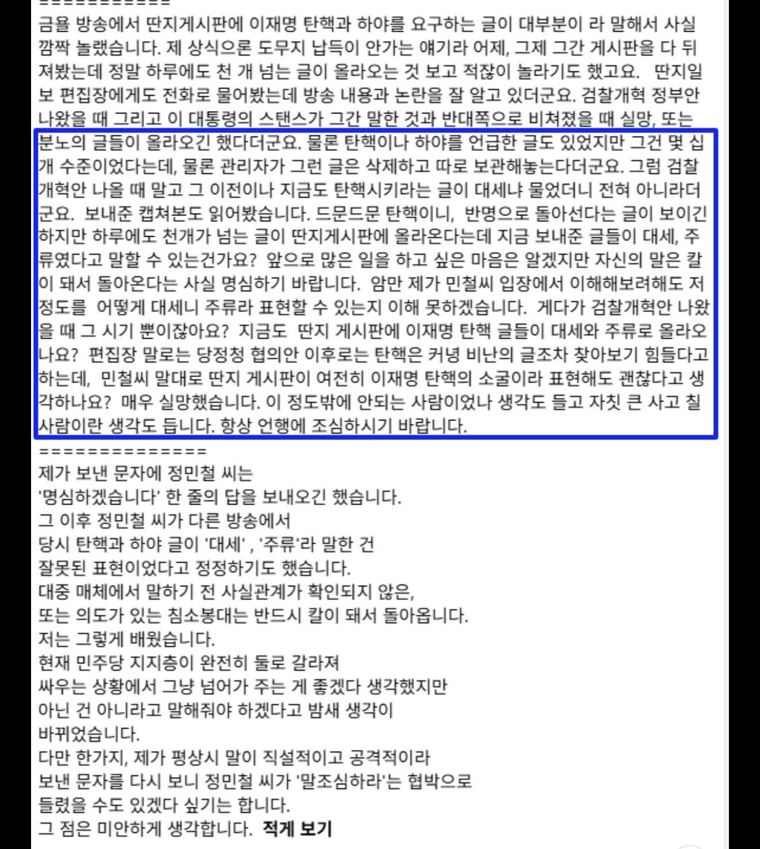 right_mind_2's tweet photo. 홍사훈 기자님이 저에 대해 긴 글을 올리셨습니다.

홍사훈 기자님은 김어준의 뉴스공장 맴버이시고, 겸공 채널에서 홍사훈쇼를 진행하시는, 우리 진영에서 손꼽히는 영향력을 가진 방송인입니다. 그런 분이, 한참 후배인 제게 사적으로 보낸 문자를 굳이 공개 석상으로 끌고 오셨습니다. 그러니 저도 공개로 답하겠습니다.

먼저, 그날 밤 이야기부터 해야겠습니다.
저는 방송을 잘 마치고, 나름대로 잘했다고 스스로를 다독이며, 웃으면서 집으로 돌아왔습니다. 그리고 휴대폰을 열었습니다. 거기엔 제가 존경하던 큰 선배에게 전화가 와 있었습니다. 딴지 게시판에서 이재명 대통령 탄핵을 이야기한다는 증거를 보내달라. 3월 22일 당시 민주진영의 갈등 해소를 위해서는 딴지의 여론을 전달해야만 했던 제 의도를 차분히 설명한 긴 장문의 문자와 함께 증거를 보내드렸습니다. 

그랬더니 장문의 답장이 왔습니다. “자칫 큰 사고 칠 사람이라는 생각이 든다.” “언행을 조심하라.”

솔직히 말씀드리겠습니다. 상처였습니다. 누군가 정말로 제가 큰 사고를 칠 사람이라고 느꼈다면, 그 생각은 마음에 담아 둘 수도 있는 일입니다. 그러나 그 말을 후배의 얼굴에 대고 그대로 꺼내는 것은, 조언이 아니라 모욕입니다. 그날 저는 그 모욕을 삼켰습니다. 큰 선배이기에, 길게 따지지 않고 단 한 줄, “명심하겠습니다”라고만 답했습니다. 동의해서가 아니라, 어른에 대한 예의로 제 감정을 꾹 눌러 담은 것이었습니다.

그런데 기자님은, 제가 그렇게 눌러 보낸 그 한 줄을 이번 글에 그대로 옮기셨습니다. 그러고는 “정민철이 인정했다”는 식으로 적으셨습니다. 그 글 아래에는, 예상하셨을 그대로 저를 향한 비난이 쌓이고 있습니다. “위험한 청년이다.” “파란 이준석 이다.” “입으로 큰 사고 칠 사람이다.”

제가 예의로 삼켰던 그 한 줄이, 이제는 저를 찌르는 칼이 되어 돌아왔습니다. 기자님 말씀이 맞습니다. 누군가의 말은, 정말 칼이 되어 돌아오는 모양입니다.

이제 본질을 짚겠습니다.
기자님은 제가 쓴 ‘주류’라는 단어 하나를 끝까지 붙잡으셨습니다. 그 표현이 부정확했다는 건 제가 이미 다른 방송에서 스스로 정정했습니다. 제가 먼저 인정하고 바로잡은 단어를, 왜 아직도 붙잡고 계십니까. 주류였는지 아닌지는 부차적입니다. 본질은, 이재명 대통령을 향해 도를 넘은 글들이 딴지 안에서 실제로 인기글에 올랐고, 캡처되어 다른 커뮤니티로 퍼졌으며, 그 분노가 다시 겸공을 향했다는 사실입니다.

“수천 개 글 중 문제 되는 건 소수”라는 말씀은, 게시판을 제대로 들여다본 적이 없다는 고백에 가깝습니다. 게시판 여론은 글의 개수가 아니라, 좋아요가 쏠린 인기글 하나가 만듭니다. “대부분은 일상 글이라 괜찮다”가 성립한다면, 게시물의 99%가 일상인 인스타그램에도 극우는 없어야 합니다. 그렇지 않다는 걸 우리 모두 압니다.

“관리자에게 물었더니 문제없다더라”는 말씀도 그렇습니다. 문제를 지적받은 당사자에게 “문제 있느냐”고 물으면, 답은 이미 정해져 있습니다. 확인은 직접 게시판을 열어 인기글을 읽는 데서 시작됐어야 합니다.

그리고 기자님은 “의도가 있는 침소봉대”라고 쓰셨습니다. 제가 작정하고 일을 부풀렸다, 즉 거짓말을 했다는 뜻입니까. 단어가 부정확했던 것과, 작정하고 속였다는 것은 전혀 다른 이야기입니다. 후배에게 거짓말쟁이의 혐의를 씌우시려면, 그 근거부터 밝혀 주십시오.

한 가지만 더 말씀드리겠습니다. 지금 기자님을 옹호하는 그 딴지 게시판에서는, 이재명 대통령을 두고 “파란 이명박”이라 부릅니다. 그리고 그 똑같은 공간이, 저를 두고는 “파란 이준석”이라 부릅니다. 우리 대통령을 그렇게 부르는 공간이, 도리어 저에게 진영의 예의를 가르치고 있습니다. 제가 처음부터 말씀드린 그 ‘영향력’이라는 게, 바로 이런 것입니다.

긴 글로 “조심하라”고 통보하시고, 후배가 길게 답하지 않았다는 이유로 인정한 것으로 받으셨습니다. 그건 소통이 아니라 통보입니다. 진심으로 대화를 원하셨다면, 문자가 아니라 한번 만나 제 반론을 들어 주셨어야 합니다.

저는 딴지와 척져서 얻을 것이 하나도 없는 사람입니다. 그럼에도 이 글을 쓰는 건, 제가 이 민주진영을 떠날 생각이 없기 때문입니다. 상처받았다고 입을 닫는 후배가 되라면, 저는 그렇게 못 합니다. 보고도 말하지 않는 것이 충성이라면, 저는 그 충성을 하지 않겠습니다. 후배가 현장에서 두 눈으로 본 것을 전하면, 들여다보기 전에 낙인부터 찍는 것. 이것이 우리가 2030을 대하는 방식이라면, 우리가 그들의 마음을 얻지 못하는 이유는 결코 멀리 있지 않습니다.