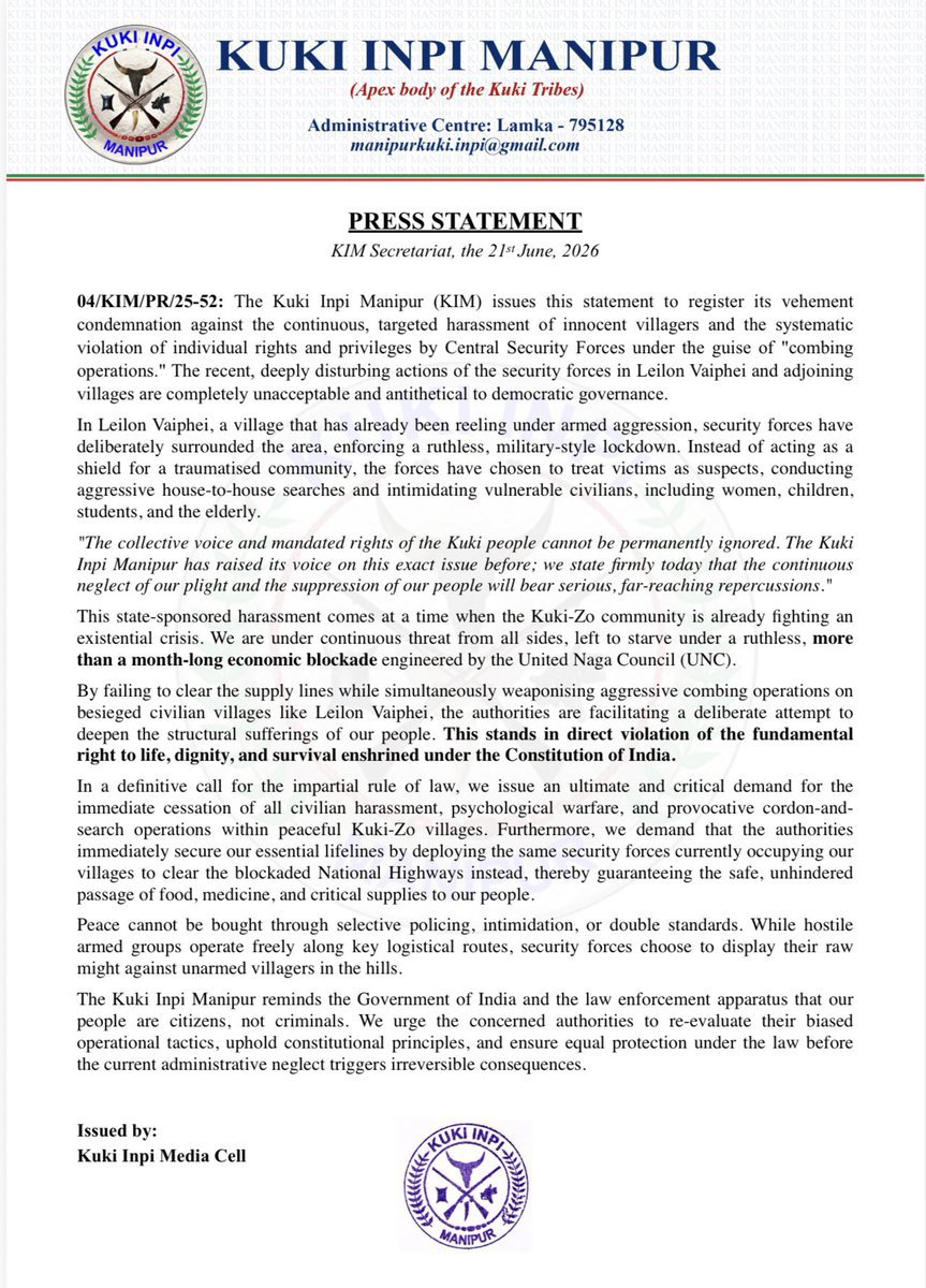 Kamginthan40473's tweet photo. KUKI INPI MANIPUR
(Apex body of the Kuki Tribes)
Administrative Centre: Lamka - 795128
manipurkuki.inpi@gmail.com

PRESS STATEMENT
KIM Secretariat, the 21st June, 2026

04/KIM/PR/25-52: The Kuki Inpi Manipur (KIM) issues this statement to register its vehement condemnation against the continuous, targeted harassment of innocent villagers and the systematic violation of individual rights and privileges by Central Security Forces under the guise of "combing operations." The recent, deeply disturbing actions of the security forces in Leilon Vaiphei and adjoining villages are completely unacceptable and antithetical to democratic governance.

In Leilon Vaiphei, a village that has already been reeling under armed aggression, security forces have deliberately surrounded the area, enforcing a ruthless, military-style lockdown. Instead of acting as a shield for a traumatised community, the forces have chosen to treat victims as suspects, conducting aggressive house-to-house searches and intimidating vulnerable civilians, including women, children, students, and the elderly.

"The collective voice and mandated rights of the Kuki people cannot be permanently ignored. The Kuki Inpi Manipur has raised its voice on this exact issue before; we state firmly today that the continuous neglect of our plight and the suppression of our people will bear serious, far-reaching repercussions."

This state-sponsored harassment comes at a time when the Kuki-Zo community is already fighting an existential crisis. We are under continuous threat from all sides, left to starve under a ruthless, more than a month-long economic blockade engineered by the United Naga Council (UNC).

By failing to clear the supply lines while simultaneously weaponising aggressive combing operations on besieged civilian villages like Leilon Vaiphei, the authorities are facilitating a deliberate attempt to deepen the structural sufferings of our people. This stands in direct violation of the fundamental right to life, dignity, and survival enshrined under the Constitution of India.

In a definitive call for the impartial rule of law, we issue an ultimate and critical demand for the immediate cessation of all civilian harassment, psychological warfare, and provocative cordon-and-search operations within peaceful Kuki-Zo villages. Furthermore, we demand that the authorities immediately secure our essential lifelines by deploying the same security forces currently occupying our villages to clear the blockaded National Highways instead, thereby guaranteeing the safe, unhindered passage of food, medicine, and critical supplies to our people.

Peace cannot be bought through selective policing, intimidation, or double standards. While hostile armed groups operate freely along key logistical routes, security forces choose to display their raw might against unarmed villagers in the hills.

The Kuki Inpi Manipur reminds the Government of India and the law enforcement apparatus that our people are citizens, not criminals. We urge the concerned authorities to re-evaluate their biased operational tactics, uphold constitutional principles, and ensure equal protection under the law before the current administrative neglect triggers irreversible consequences.

Issued by:
Kuki Inpi Media Cell

@PMOIndia @narendramodi @AmitShah @HMOIndia @NIA_India @CBIHeadquarters @RajBhavManipur @manipur_police @official_dgar @adgpi @crpfindia @BSF_India @ITBP_official @MIB_India @DDNewslive @airnewsalerts @ANI @PTI_News @the_hindu @IndianExpress @timesofindia @ndtv @CNNnews18 @News18India @IndiaToday @Firstpost @ThePrintIndia @NewIndianXpress @NortheastToday @EastMojo @themorungexpress @NagalandPost @AssamTribune @ShillongTimes @ukhrultimes