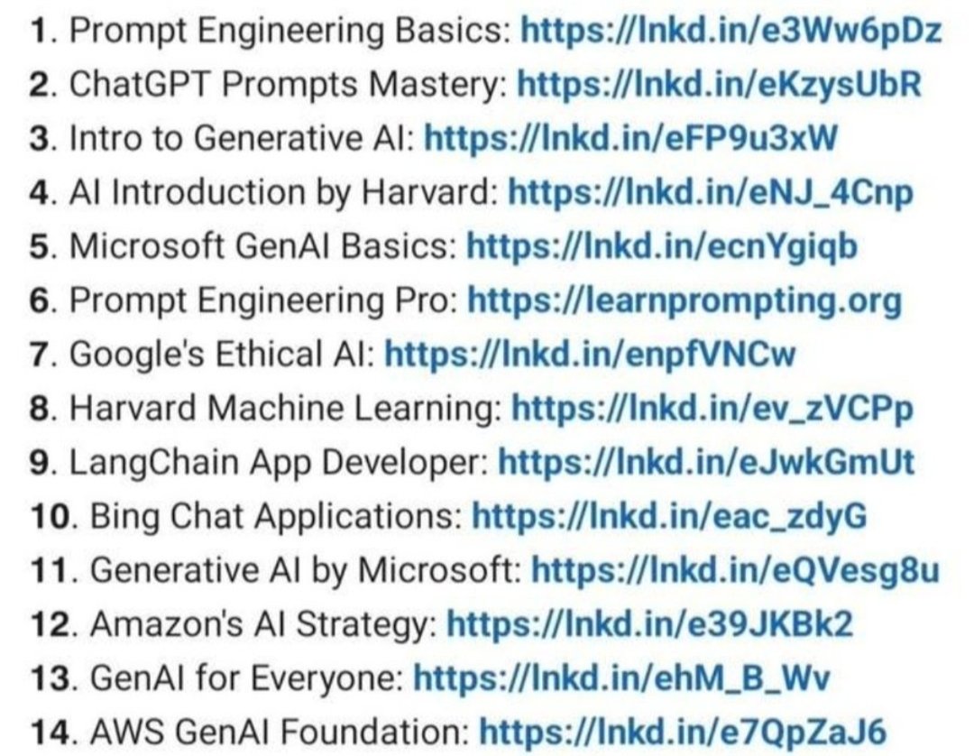 SaurabhDub28465's tweet photo. 🔥🔥 FREE AI COURSES 🔥🔥

𝟭. Prompt Engineering Basics: https://t.co/CYOdIvaiXg

𝟮. ChatGPT Prompts Mastery: https://t.co/WAyMFa4K5R

𝟯. Intro to Generative AI: https://t.co/BYyOUVqqJ3

𝟰. AI Introduction by Harvard: https://t.co/GIjgv2zUv6

𝟱. Microsoft GenAI Basics: https://t.co/tMIqqSeFAh

𝟲. Prompt Engineering Pro: https://t.co/Pz0SIVb3lQ

𝟳. Google’s Ethical AI: https://t.co/Qys2MuLOzw

𝟴. Harvard Machine Learning: https://t.co/2V5BVTbKIM

𝟵. LangChain App Developer: https://t.co/nSWhLHQCcK

𝟭𝟬. Bing Chat Applications: https://t.co/ny7clnwR1u

𝟭𝟭. Generative AI by Microsoft: https://t.co/zNt80ySsme

𝟭𝟮. Amazon’s AI Strategy: https://t.co/9Q4DBrKCfC

𝟭𝟯. GenAI for Everyone: https://t.co/I7W0IYFePm

𝟭𝟰. AWS GenAI Foundation: https://t.co/MUA0D8Zuot

❤��� Like
🔁 Repost
🔖 Bookmark

Follow me @SaurabhDub28465 for more of these free courses, AI & Tech productivity content.