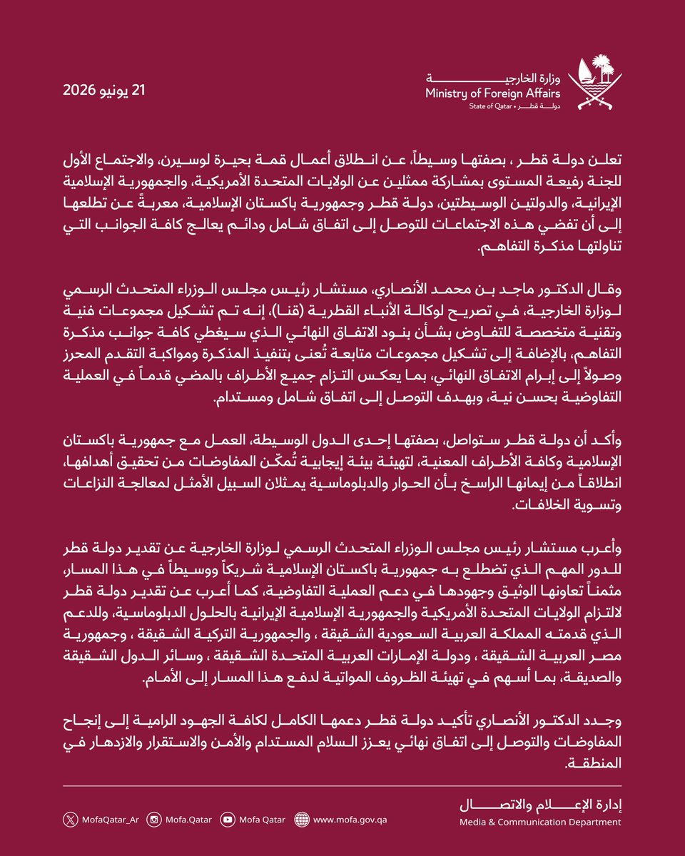 MofaQatar_AR's tweet photo. بيان | قطر تعلن عن انطلاق قمة بحيرة لوسيرن والاجتماع الأول للجنة رفيعة المستوى بمشاركة الولايات المتحدة وإيران وجمهورية باكستان الإسلامية

الدوحة | 21 يونيو 2026

تعلن دولة قطر ، بصفتها وسيطاً، عن انطلاق أعمال قمة بحيرة لوسيرن، والاجتماع الأول للجنة رفيعة المستوى بمشاركة ممثلين عن الولايات المتحدة الأمريكية، والجمهورية الإسلامية الإيرانية، والدولتين الوسيطتين، دولة قطر وجمهورية باكستان الإسلامية، معربةً عن تطلعها إلى أن تفضي هذه الاجتماعات للتوصل إلى اتفاق شامل ودائم يعالج كافة الجوانب التي تناولتها مذكرة التفاهم.

وقال الدكتور ماجد بن محمد الأنصاري، مستشار رئيس مجلس الوزراء المتحدث الرسمي لوزارة الخارجية، في تصريح لوكالة الأنباء القطرية (قنا)، إنه تم تشكيل مجموعات فنية وتقنية متخصصة للتفاوض بشأن بنود الاتفاق النهائي الذي سيغطي كافة جوانب مذكرة التفاهم، بالإضافة إلى تشكيل مجموعات متابعة تُعنى بتنفيذ المذكرة ومواكبة التقدم المحرز وصولاً إلى إبرام الاتفاق النهائي، بما يعكس التزام جميع الأطراف بالمضي قدماً في العملية التفاوضية بحسن نية، وبهدف التوصل إلى اتفاق شامل ومستدام. 

وأكد أن دولة قطر ستواصل، بصفتها إحدى الدول الوسيطة، العمل مع جمهورية باكستان الإسلامية وكافة الأطراف المعنية، لتهيئة بيئة إيجابية تُمكّن المفاوضات من تحقيق أهدافها، انطلاقاً من إيمانها الراسخ بأن الحوار والدبلوماسية يمثلان السبيل الأمثل لمعالجة النزاعات وتسوية الخلافات.

وأعرب مستشار رئيس مجلس الوزراء المتحدث الرسمي لوزارة الخارجية عن تقدير دولة قطر للدور المهم الذي تضطلع به جمهورية باكستان الإسلامية شريكاً ووسيطاً في هذا المسار، مثمناً تعاونها الوثيق وجهودها في دعم العملية التفاوضية، كما أعرب عن تقدير دولة قطر لالتزام الولايات المتحدة الأمريكية والجمهورية الإسلامية الإيرانية بالحلول الدبلوماسية، وللدعم الذي قدمته المملكة العربية السعودية الشقيقة ، والجمهورية التركية الشقيقة ، وجمهورية مصر العربية الشقيقة ، ودولة الإمارات العربية المتحدة الشقيقة ، وسائر الدول الشقيقة والصديقة، بما أسهم في تهيئة الظروف المواتية لدفع هذا المسار إلى الأمام.

وجدد الدكتور الأنصاري تأكيد دولة قطر دعمها الكامل لكافة الجهود الرامية إلى إنجاح المفاوضات والتوصل إلى اتفاق نهائي يعزز السلام المستدام والأمن والاستقرار والازدهار في المنطقة.

#الخارجية_القطرية