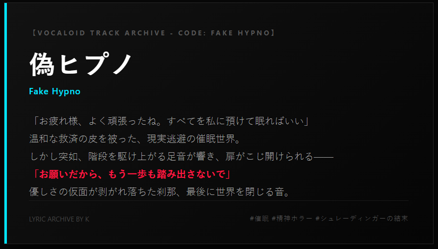 Masked_only's tweet photo. 【ボカロ歌詞】偽ヒプノ (Fake Hypno)

「お疲れ様、よく頑張ったね。すべてを私に預けて眠ればいい」

温和な救済の皮を被った、現実逃避の催眠世界。
日常の疲れも、他人の悪意も、すべてを忘れられる美しい理想郷。

しかし突如、現実を引き裂く足音が響き、扉がこじ開けられる――

「お願いだから、もう一歩も踏み出さないで」

激動する感情、剥がれ落ちる温和な表象。
最後に響くのは、ただ静かに「扉が閉まる音」だけ。

催眠の罠と、必死の拒絶。
シュレーディンガーの結末を描いた、依存系心理ホラー歌詞です。

▼ 音源・詳細のPiaproリンクは【リプライ欄（留言區）】に置いておきます！↓

#ボカロ歌詞 #フリー歌詞 #ボカロPさんと繋がりたい #創作してくれていいのよ