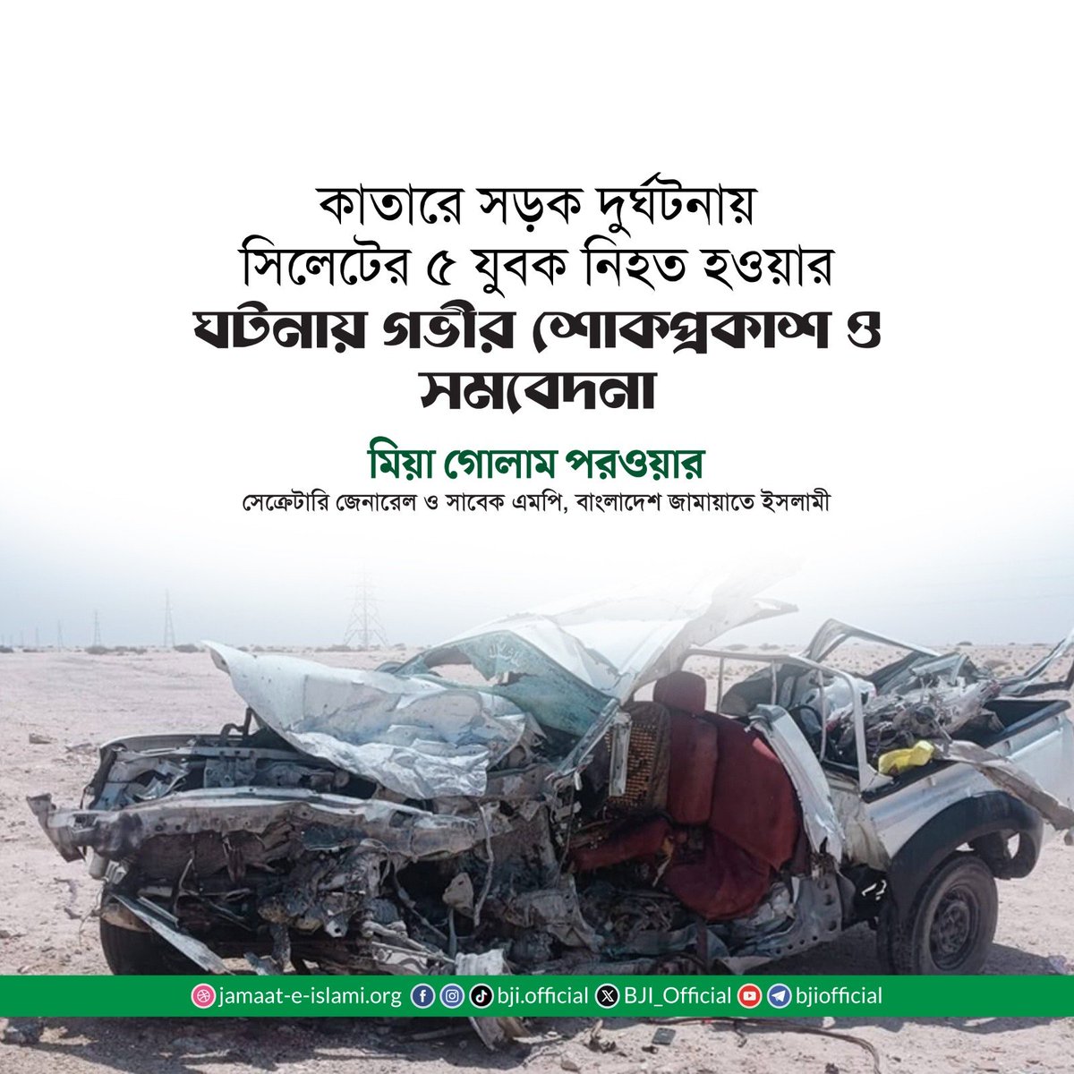 BJI_Official's tweet photo. কাতারে সড়ক দুর্ঘটনায় সিলেটের ৫ যুবক নিহত হওয়ার ঘটনায় গভীর শোক প্রকাশ ও সমবেদনা জানিয়ে বাংলাদেশ জামায়াতে ইসলামীর সেক্রেটারি জেনারেল ও সাবেক এমপি মিয়া গোলাম পরওয়ার আজ ২১ জুন রোববার এক বিবৃতি দিয়েছেন। 

বিবৃতিতে তিনি বলেন, আজ ২১ জুন কাতারের স্থানীয় সময় দুপুর ১২টায় সানাইয়া এলাকায় সড়ক দুর্ঘটনায় পাঁচজন বাংলাদেশিসহ ৬জন নিহত হয়েছেন। দুর্ঘটনাটি অত্যন্ত মর্মান্তিক ও হৃদয়বিদারক। আমি দুর্ঘটনায় হতাহতের ঘটনায় গভীরভাবে ব্যথিত, শোক প্রকাশ করছি, নিহতদের রুহের মাগফিরাত কামনা করছি। একই সঙ্গে শোকসন্তপ্ত পরিবারের প্রতি সমবেদনা জানাচ্ছি ও তাদের ধৈর্যধারণের জন্য মহান আল্লাহর নিকট তাওফিক কামনা করছি।

গোলাম পরওয়ার বলেন, আমরা জানতে পেরেছি নিহত বাংলাদেশিরা সবাই সিলেটের কানাইঘাট উপজেলার বাসিন্দা। নিহতরা হলেন- কানাইঘাট উপজেলার ঝিঙ্গাবাড়ি ইউনিয়নের মাঝতালুক গ্রামের সলিম উল্লাহর ছেলে মোস্তাক আহমদ (৩০), মৃত আহসান উল্লাহর ছেলে জুবায়ের আহমদ (৩০), আগতালুক গ্রামের সিরাজ উদ্দিনের ছেলে জসিম উদ্দিন (৩০), আমরপুর গ্রামের আবদুন নূরের ছেলে জিবাল আহমদ (৩৬) এবং দক্ষিণবাণীগ্রাম ইউনিয়নের গাছবাড়ি নয়াগ্রামের বাহার উদ্দিনের ছেলে কাদির আহমদ (২৪)।

তিনি আরও বলেন, নিহত প্রবাসীরা নিজেদের শ্রম দিয়ে উপার্জন করে রেমিট্যান্স পাঠিয়ে দেশের অর্থনীতিতে গুরুত্বপূর্ণ অবদান রাখাসহ পরিবারের স্বচ্ছলতায় ভূমিকা রেখেছিলেন। তাদের অনাকাঙ্ক্ষিত মৃত্যুতে দেশ ও পরিবার চরমভাবে ক্ষতিগ্রস্ত হয়েছে। আমি নিহতদের মৃতদেহ দ্রুততম সময়ের মধ্যে দেশে ফিরিয়ে আনতে সরকারকে যথাযথ ব্যবস্থা গ্রহণের আহ্বান জানাচ্ছি। পাশাপাশি প্রয়োজন অনুযায়ী ক্ষতিগ্রস্ত পরিবারগুলোকে আর্থিক সহায়তা প্রদানের দাবি জানাচ্ছি।