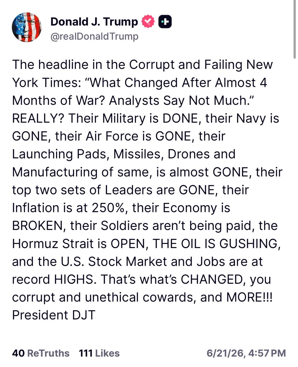 MOSSADil's tweet photo. President Trump Truth Social post:

“The headline in the Corrupt and Failing New York Times: “What Changed After Almost 4 Months of War? Analysts Say Not Much.” REALLY? Their Military is DONE, their Navy is GONE, their Air Force is GONE, their Launching Pads, Missiles, Drones and Manufacturing of same, is almost GONE, their top two sets of Leaders are GONE, their Inflation is at 250%, their Economy is BROKEN, their Soldiers aren’t being paid, the Hormuz Strait is OPEN, THE OIL IS GUSHING, and the U.S. Stock Market and Jobs are at record HIGHS. That’s what’s CHANGED, you corrupt and unethical cowards, and MORE!!! President DJT”