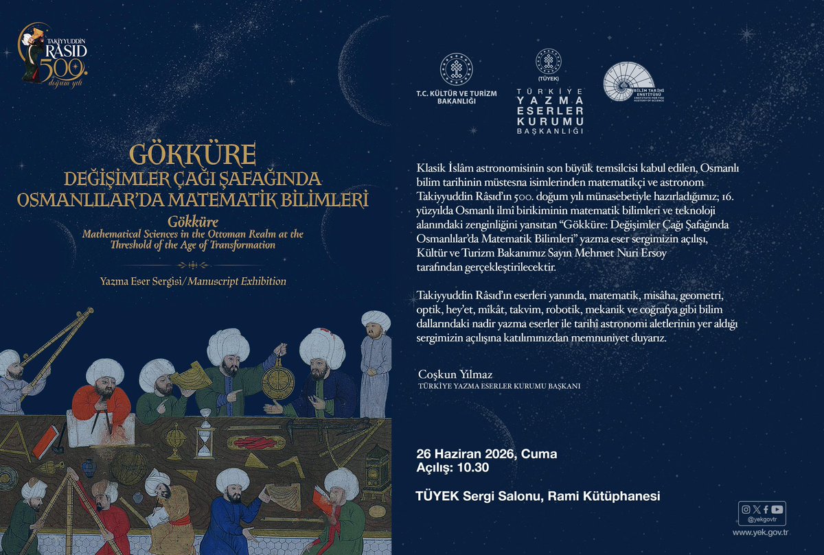 coskunyilmaz66's tweet photo. Gökküre: Değişimler Çağı Şafağında Osmanlılar’da Matematik Bilimleri Yazma Eser Sergisi

Klasik İslâm astronomisinin son büyük temsilcisi kabul edilen, Osmanlı bilim tarihinin müstesna isimlerinden matematikçi ve astronom Takiyyuddin Râsıd’ın 500. doğum yılı münasebetiyle hazırladığımız; 16. yüzyılda Osmanlı ilmî birikiminin matematik bilimleri ve teknoloji alanındaki zenginliğini yansıtan “Gökküre: Değişimler Çağı Şafağında Osmanlılar’da Matematik Bilimleri” yazma eser sergimizin açılışı, Kültür ve Turizm Bakanımız Sayın Mehmet Nuri Ersoy tarafından gerçekleştirilecektir.

Takiyyuddin Râsıd’ın eserleri yanında, matematik, misâha, geometri, optik, hey’et, mîkât, takvim, robotik, mekanik ve coğrafya gibi bilim dallarındaki nadir yazma eserler ile tarihî astronomi aletlerinin yer aldığı sergimizin açılışına katılımınızdan memnuniyet duyarız.

🗓️26 Haziran Cuma, 10.30
📍TÜYEK Sergi Salonu, Rami Kütüphanesi