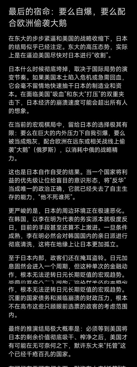 Daisy_002's tweet photo. 《日本》三

一、为什么挑衅东大？
高士不属于日本的政治精英阶层，她充其量是政治投机分子，利用挑衅东大出卖日本国家利益积累的政治资本，她抓住了日本的右翼市场，也被右翼势力裹挟，没有美国的允许跟东大开战，日本只能被白揍一顿，这样会被反噬。

野田佳彦就是活生生的例子，支持率下降就搞钓鱼岛国有化，结果丢了钓鱼岛的控制权，高士这次丢的更大，台湾以东被大陆牢牢掌控，琉球海域巡逻也成了常态。

打个比喻，鬣狗和狮子的领地重合的部分，鬣狗通常是不做标记的，只有新的鬣狗女王上来后，为了展示自己权威和稳固地位，才会撒泡尿挑衅狮王，狮王生气之后不仅会把鬣狗的尿给盖住，还会跑到鬣狗的纵深区域撒泡尿宣誓不满，这时鬣狗女王假装看不见，之后地位又被挑衅，鬣狗女王又会找机会挑衅狮王巩固地位，但后果大多是被干掉。

只有鬣狗女王的女儿自然成长到有能力上位，鬣狗族群才不会动乱，其它没有背景的母鬣狗上来都会腥风血雨，道理是一模一样的。

二、钓鱼岛与琉球
到目前为止，日本民众都不知道东大早就控制了钓鱼岛，台海以东也被东大控制，日菲老百姓只知道日菲分食了台湾海域。

日本和菲律宾是给东大送分的，我们要感谢高士和小马克思，他们加快了东大地缘扩张的步伐。

琉球不是日本人多就它们说了就算，东大协助本土驱赶外来不听话人员也是可以的，它先内乱也行。东大舰船在琉球周边巡航、靠岸驻扎或是进行交流，都正在一步步走向“常态化”与“合法化”。

三、要么自爆，要么配合欧洲偷袭大鹅
东大似乎在逼美国尽快收割日本。日本什么时候垮，要看局势怎么发展，如果美国需要，会快速拿走它的制造业，加上东大的打压，他会死的很快。

日本自作自受，反华成了他们的政治正确和票仓，国家利益不是优先选项，他不死谁死。

李在明本来就是务实派，极度反日，他现在做的还不够激进，如果有条件，他会清洗亲日派。这将在地缘上让日本更加孤立。

至于日本内部。日元加息会进入一个周期，单次动作改变不了日元贬值趋势，债务的压力不在高市这些只顾眼前选票的政客的考虑范围内。

最终要么在巨大的内外压力下自我引爆，要么被当成炮灰，配合欧洲在远东偷袭大鹅，向欧洲要价。

要等美国吸干日本之后，才有可能默许东大托管日本。