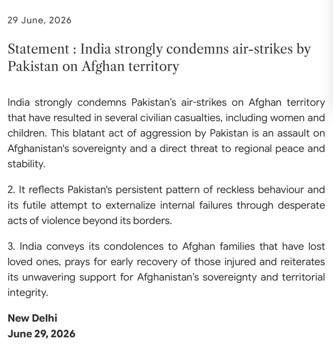 AdityaRajKaul's tweet photo. India strongly condemns air-strikes by Pakistan on Afghan territory

India strongly condemns Pakistan’s air-strikes on Afghan territory that have resulted in several civilian casualties, including women and children. This blatant act of aggression by Pakistan is an assault on Afghanistan's sovereignty and a direct threat to regional peace and stability.

It reflects Pakistan's persistent pattern of reckless behaviour and its futile attempt to externalize internal failures through desperate acts of violence beyond its borders.

India conveys its condolences to Afghan families that have lost loved ones, prays for early recovery of those injured and reiterates its unwavering support for Afghanistan’s sovereignty and territorial integrity.

New Delhi
June 29, 2026