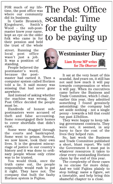 liambyrnemp's tweet photo. The sub-postmaster knew your name. Then Horizon told a lie – and the Post Office chose to believe the machine over the people.
 
Hundreds of honest sub-postmasters were accused of theft. Some were bankrupted. Some lost their lives.

The Business and Trade Committee, which I chair, said it plainly: Government must clear every Horizon claim by year's end. And Fujitsu – who built the faulty system – must stop hiding. Name a figure. Set a timetable. So far, they've set aside nothing.
 
Read my latest column in the Solihull Observer: