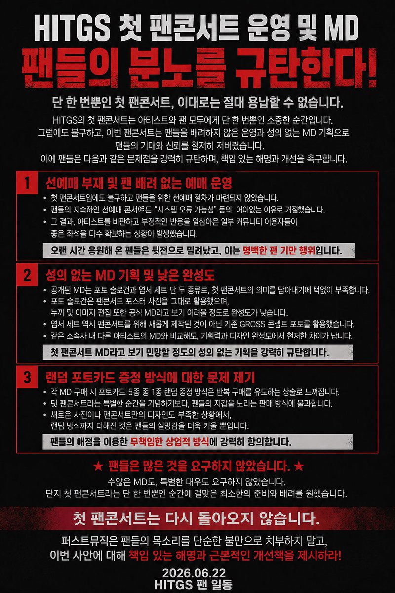 HITGSUpdates's tweet photo. [OFFICIAL STATEMENT OF CONDEMNATION from HITG]

Regarding the Operation and MD (Merchandise) of HITGS’ 1st FAN CONCERT

Fans strongly condemn the current operation process and MD planning regarding HITGS’ first fan concert.

The first fan concert is a once-in-a-lifetime moment for both the artist and the fans. Therefore, fans expected careful preparation, sincere consideration, and responsible planning throughout the entire process.

However, from ticketing to merchandise, the current process has failed to meet the expectations and trust of the fans.

1. Unfair Ticketing System: No Fan Presale

Despite fans’ requests for a fan presale system, no presale opportunity was provided for this first fan concert.

When fans raised concerns and requested improvements, the response that there could be “system errors” was difficult to accept.

As a result, there were concerns that some individuals from online communities where negative comments toward the artists were frequently made were able to secure many good seats.

This is not simply a seating issue. It is a failure to properly consider the fans who have continuously supported and stood by HITGS.

2. Lack of Effort and Quality in MD Production

The released MD consists only of a photo slogan and postcard set.

The issue is not the number of MD items.

The problem is that these products fail to show the effort and meaning expected from a first fan concert.

The photo slogan uses the same image from the fan concert poster, and the cutout/editing quality does not meet the standard expected of official merchandise.

The postcard set also uses existing GROSS concept photos instead of newly produced content created specifically for the fan concert.

Considering that this is HITGS’ first fan concert, the lack of new photography and unique design planning is deeply disappointing.

3. Random Photocard System

Each MD purchase includes 1 random photocard out of 5 types.

While random photocards are a common practice in K-pop merchandise, using this system in a situation where the overall MD planning already lacks uniqueness and preparation raises concerns about encouraging repeated purchases rather than creating meaningful memories.

Fans expected merchandise that preserves the value of this special moment, not a sales method that overlooks the fans’ experience.

Fans Did Not Ask For Special Treatment.

We did not ask for countless MD items.

We only asked for the minimum level of preparation, sincerity, and respect that a first fan concert deserves.

The first fan concert will never happen again.

Therefore, fans demand a responsible explanation regarding these issues and improvements for future events.

Fans’ voices should not be dismissed as simple complaints.

They are a sincere request for better communication, better planning, and respect for the artist and the fans.

Respect the fans. Respect HITGS.

- HITGS Fans

@HMUSIC_ENT @HITGS_offcl #HITGS #힛지스