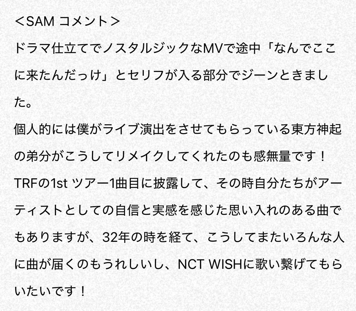 N8MM822's tweet photo. TRFのSAMさん、DJ KOOさんからコメント😭

🔗 https://t.co/QrFLfMYzdw

＜SAM コメント＞
ドラマ仕立てでノスタルジックなMVで途中「なんでここに来たんだっけ」とセリフが入る部分でジーンときました。
個人的には僕がライブ演出をさせてもらっている東方神起の弟分がこうしてリメイクしてくれたのも感無量です！
TRFの1st ツアー1曲目に披露して、その時自分たちがアーティストとしての自信と実感を感じた思い入れのある曲でもありますが、32年の時を経て、こうしてまたいろんな人に曲が届くのもうれしいし、NCT WISHに歌い繋げてもらいたいです！

＜DJ KOO コメント＞
TKサウンドを忠実に再現してくれている部分からリスペクトを感じて感動しました！
僕たちが「BOY MEETS GIRL」をリリースしたのは20世紀ですが、世代を超えて「21世紀で最高の」とアレンジしてくれている部分や今回追加されたラップパートからNCT WISHならではのBOY MEETS GIRLを感じられると思います。
世代もジャンルも超えた素敵なリメイクをしてくれて、NCT WISH最高DO DANCE！！