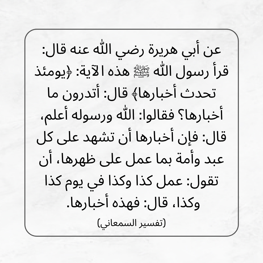 medaad2's tweet photo. عن أبي هريرة رضي الله عنه قال: قرأ رسول الله ﷺ هذه الآية: ﴿يومئذ تحدث أخبارها﴾ قال: أتدرون ما أخبارها؟ فقالوا: الله ورسوله أعلم، قال: فإن أخبارها أن تشهد على كل عبد وأمة بما عمل على ظهرها، أن تقول: عمل كذا وكذا في يوم كذا وكذا، قال: فهذه أخبارها. (تفسير السمعاني) https://t.co/DsU0EJ0UMR