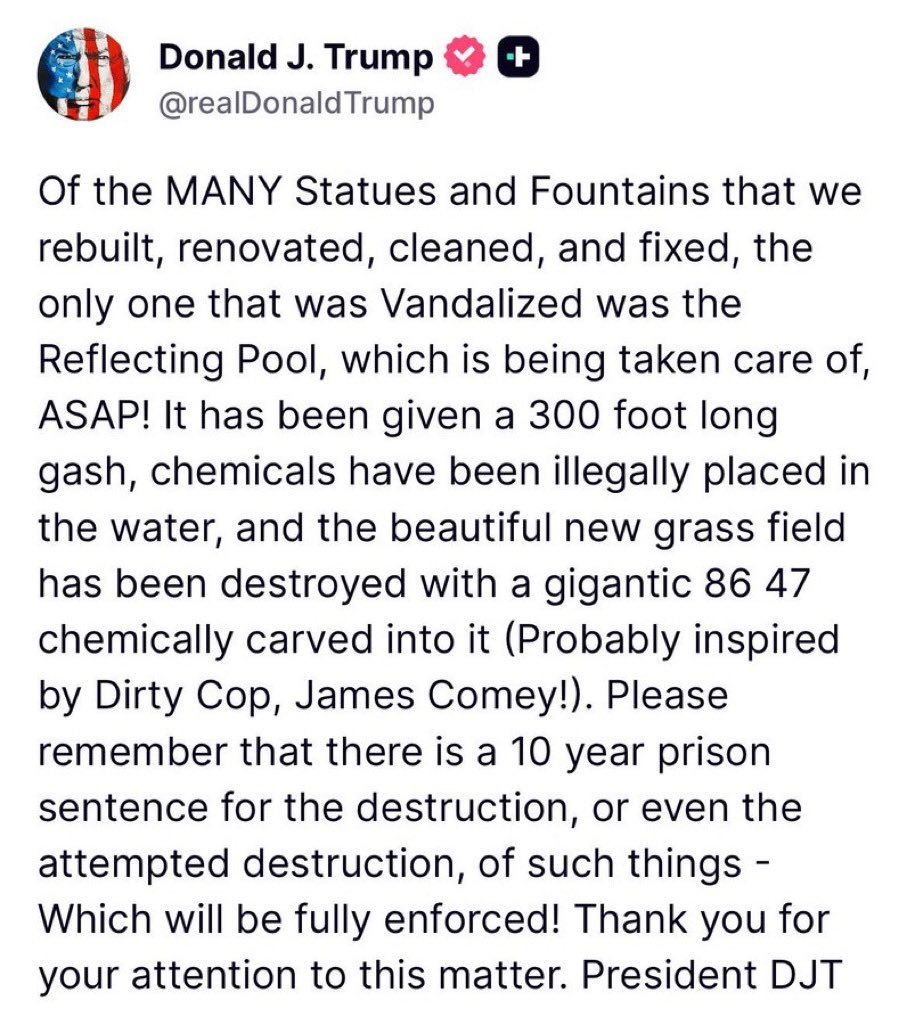 RpsAgainstTrump's tweet photo. Trump:

“Of the MANY Statues and Fountains that we rebuilt, renovated, cleaned, and fixed, the only one that was Vandalized was the Reflecting Pool, which is being taken care of, ASAP!…the beautiful new grass field has been destroyed with a gigantic 86 47 chemically carved into it (Probably inspired by Dirty Cop, James Comey!)”