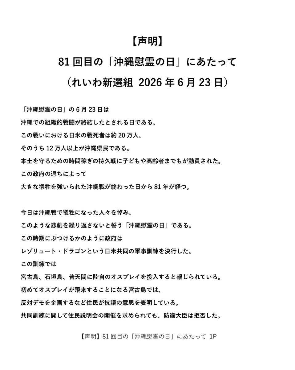 reiwashinsen's tweet photo. 【声明】
81回目の「沖縄慰霊の日」にあたって
（れいわ新選組 2026年6月23日）

「沖縄慰霊の日」の6月23日は沖縄での組織的戦闘が終結したとされる日である。この戦いにおける日米の戦死者は約20万人、そのうち12万人以上が沖縄県民である。本土を守るための時間稼ぎの持久戦に子どもや高齢者までもが動員された。この政府の過ちによって大きな犠牲を強いられた沖縄戦が終わった日から81年が経つ。

今日は沖縄戦で犠牲になった人々を悼み、このような悲劇を繰り返さないと誓う「沖縄慰霊の日」である。この時期にぶつけるかのように政府はレゾリュート・ドラゴンという日米共同の軍事訓練を決行した。この訓練では宮古島、石垣島、普天間に陸自のオスプレイを投入すると報じられている。初めてオスプレイが飛来することになる宮古島では、反対デモを企画するなど住民が抗議の意思を表明している。共同訓練に関して住民説明会の開催を求められても、防衛大臣は拒否した。米軍と連携を強化するために沖縄県民の意志を無視する、政府の乱暴な態度に我々は抗議する。

政府は「南西シフト」の旗印で、沖縄県内の駐屯地を増強し、2030年度を目標に与那国島にミサイル部隊を配備するなど沖縄の「基地化」を進めている。これは、もう一度沖縄を戦場にしようとする準備に他ならない。この動きに、「野党」は徹底して抵抗してきただろうか。辺野古に新基地を作っても普天間が返還されない懸念が高まっているにもかかわらず、辺野古基地建設に関して一部野党は「現実を受け入れるしかない」と容認。
南西諸島の基地化に対しても結局は「防衛力強化」「日米連携強化」は必要、と容認する党がほとんどである。高市首相の「存立危機事態」発言をきっかけにした中国との関係悪化にもあらわれているとおり、勇ましいだけの態度は緊張関係を高めるだけである。れいわ新選組は沖縄を米中対立の前線にすることを許さず、政府には近隣諸国との徹底した平和外交と対話を推進するよう求める。

政府は「有事への備え」として南西シフトを進めているが、そもそも国民にとって今が「平時」と言える状態だろうか。とくに沖縄県民にとっては、非常事態ともいえる現実が常態化していると言えないか。米軍機の騒音は日々続き、2025年には米軍構成員（軍人・軍属とその家族）による犯罪は22年ぶりに100件を超えた。さらにはイラン戦争の影響によって原油をはじめとした物価高も加わり、県民の生活、命が危機にさらされている。
令和7(2025)年度の「沖縄こども調査」によると、半数以上、困窮層に至っては8割近くが「暮らしが苦しくなった」と答えている。食料や衣料が買えなかった経験があるという回答も10年前に比べて増えている。これはイラン戦争以前の回答である。現在、さらに厳しい状況に置かれているのは言うまでもない。いま必要なのは、日米共同訓練やミサイル基地の整備ではなく、徹底した経済対策である。武器よりもコメだ。

沖縄を二度と戦場にしない、そして「防衛強化」と言う名の戦争準備の犠牲にもしてはいけない。れいわ新選組はその強い思いをもって、軍拡に抗い、沖縄県民の命と尊厳を守ることにつながる本気の経済政策を求めていく。　

2026年6月23日
れいわ新選組

https://t.co/wcECNPoieH

#れいわ新選組 #国会