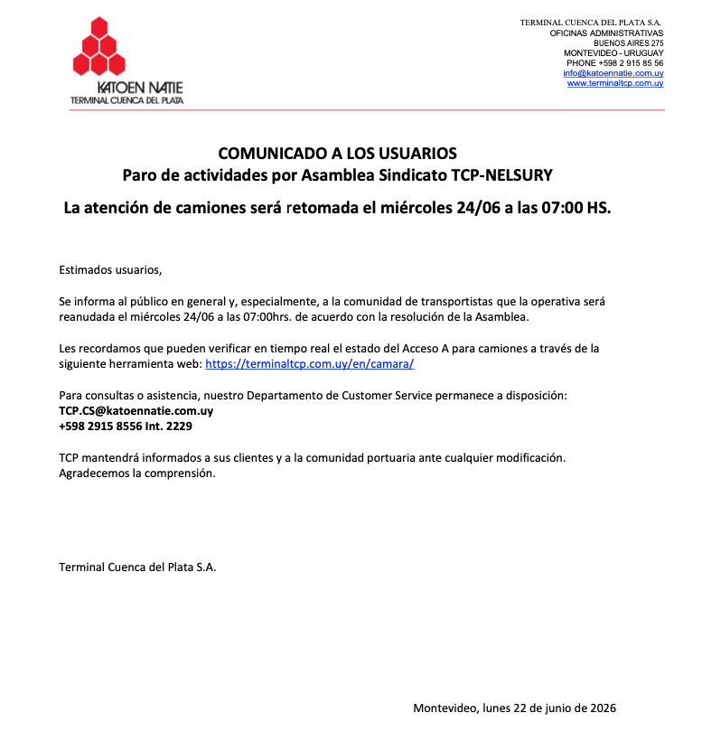 ktntcp's tweet photo. COMUNICADO A LOS USUARIOS

Paro de actividades por Asamblea Sindicato TCP-NELSURY

La atención de camiones será retomada el miércoles 24/06 a las 07:00 HS.

Estimados usuarios,

Se informa al público en general y, especialmente, a la comunidad de transportistas que la operativa será
reanudada el miércoles 24/06 a las 07:00hrs. de acuerdo con la resolución de la Asamblea.

Les recordamos que pueden verificar en tiempo real el estado del Acceso A para camiones a través de la
siguiente herramienta web: 
https://t.co/O3c9jPwbQw

Para consultas o asistencia, nuestro Departamento de Customer Service permanece a disposición:
TCP.CS@katoennatie.com.uy
+598 2915 8556 Int. 2229

TCP mantendrá informados a sus clientes y a la comunidad portuaria ante cualquier modificación.

Agradecemos la comprensión.

Terminal Cuenca del Plata S.A.