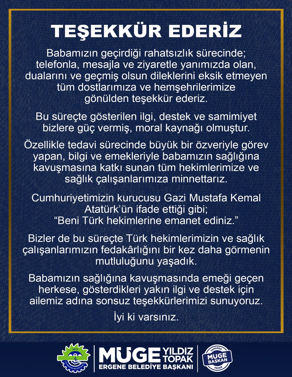 MugeYildizTopak's tweet photo. TEŞEKKÜR EDERİZ

Babamızın geçirdiği rahatsızlık sürecinde; 
telefonla, mesajla ve ziyaretle yanımızda olan,
dualarını ve geçmiş olsun dileklerini eksik etmeyen tüm dostlarımıza ve hemşehrilerimize
gönülden teşekkür ederiz.

Bu süreçte gösterilen ilgi, destek ve samimiyet
bizlere güç vermiş, moral kaynağı olmuştur.

Özellikle tedavi sürecinde büyük bir özveriyle görev yapan, bilgi ve emekleriyle babamızın sağlığına
kavuşmasına katkı sunan tüm hekimlerimize ve sağlık çalışanlarımıza minnettarız.

Cumhuriyetimizin kurucusu Gazi Mustafa Kemal Atatürk’ün ifade ettiği gibi;
“Beni Türk hekimlerine emanet ediniz.”

Bizler de bu süreçte Türk hekimlerimizin ve sağlık çalışanlarımızın fedakârlığını bir kez daha görmenin mutluluğunu yaşadık.

Babamızın sağlığına kavuşmasında emeği geçen herkese, gösterdikleri yakın ilgi ve destek için
ailemiz adına sonsuz teşekkürlerimizi sunuyoruz.

İyi ki varsınız.