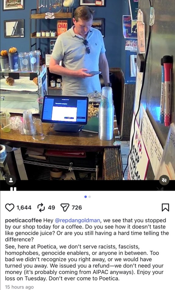 WhitneyTilson's tweet photo. Be sure to never patronize Poetica Coffee, which has 7 locations in Brooklyn and the East Village. It posted this OUTRAGEOUS screed this about Rep. Dan Goldman.

Here’s the LinkedIn page of the founder: https://t.co/eFlKsWdFdN

And here’s the NY Post article, underscoring the hypocrisy: NYC coffee shop bans pro-Israel politician in nasty post despite promise to treat all customers with ‘unconditional dignity’

https://t.co/7w2iTc7k6h

Hospitality for everyone – except supporters of Israel.
A crunchy coffee shop flamed pro-Israel Rep. Dan Goldman for buying a cup of java at its Brooklyn location and issued him a refund, declaring they don’t serve “genocide enablers.”
Poetica Coffee revealed the unasked-for $9.82 refund in a bitter Facebook post Sunday, with a pic of a hapless Goldman in the Williamsburg shop.
“Hey Congressman Dan Goldman, we see that you stopped by our shop today for a coffee. Do you see how it doesn’t taste like genocide juice? Or are you still having a hard time telling the difference?” the post stated, seemingly referring to Goldman’s support of Israel and accusations the nation has committed genocide against Palestinians during the war in Gaza.
“See, here at Poetica, we don’t serve racists, fascists, homophobes, genocide enablers, or anyone in between. Too bad we didn’t recognize you right away, or we would have turned you away. We issued you a refund—we don’t need your money (it’s probably coming from AIPAC anyways). Enjoy your loss on Tuesday. Don’t ever come to Poetica.”
Goldman faces a tough Democratic primary challenge Tuesday from former city Comptroller Brad Lander.
The post quickly drew condemnation from many Jewish New Yorkers and others who noted it brazenly contradicted the chain’s avowed ethos of treating people with “unconditional dignity” – as outlined in a mission statement on its website under the name of the owner Parviz Mukhamadkulov.
“The guest is sacred because the act of welcoming is how a community keeps itself intact,” the welcoming statement reads.
The shop also claims on its site that “whoever walks through the door is treated with unconditional dignity.”
“Not as a customer. Not as a transaction. As someone who arrived and deserves to be welcomed,” the site claims.