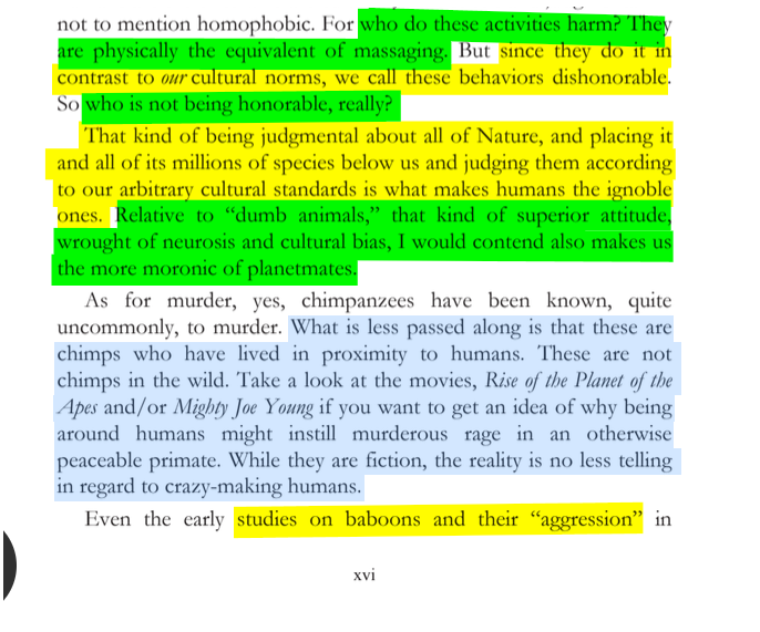 sillymickel's tweet photo. *PLANETMATES: The Great Reveal* (2014) by Michael Adzema.

PREFACE, p. xvi

🧵Click this panel for Thread, complete book

or, for audio: https://t.co/ei2tb5HakC

4/ 🧵👇 💡📚💙 #PL🐒 #Planetmates 🐒 #PLPreface📖 #TruthWarriors ❕ #psychology ☮️#anthropology🐵 #devolution🐵 #evolution #revelation #apocalypse #Patriarchy 🧟‍♂️ #Civilization 🧟‍♂️ #birth 🐉 #Consciousness 💡 #Culture 🧟‍♂️ #perinatal 🐉 #RainbowWarriors 🦋

For who do these activities harm? They are physically the equivalent of massaging. But since they do it in contrast to our cultural norms, we call these behaviors dishonorable. So who is not being honorable, really?

That kind of being judgmental about all of Nature, and placing it and all of its millions of species below us and judging them according to our arbitrary cultural standards is what makes humans the ignoble ones. Relative to “dumb animals,” that kind of superior attitude, wrought of neurosis and cultural bias, I would contend also makes us the more moronic of planetmates.

As for murder, yes, chimpanzees have been known, quite uncommonly, to murder. What is less passed along is that these are chimps who have lived in proximity to humans. These are not chimps in the wild. Take a look at the movies, Rise of the Planet of the Apes and/or Mighty Joe Young if you want to get an idea of why being around humans might instill murderous rage in an otherwise peaceable primate. While they are fiction, the reality is no less telling in regard to crazy-making humans.

Even the early studies on baboons and their “aggression” in…

PLANETMATES: THE GREAT REVEAL

Page xvi