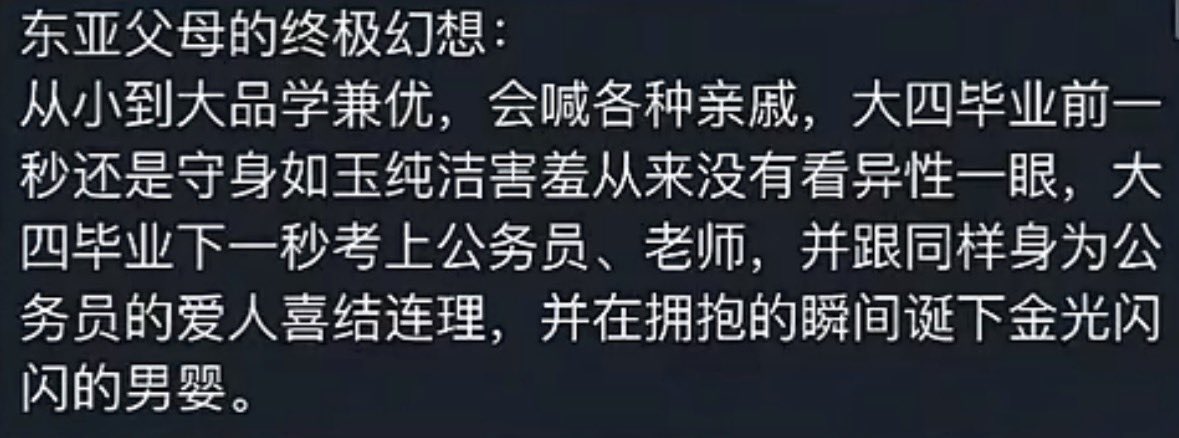 Phoenixyin13's tweet photo. 今天我们只谈东亚，不要开炮西方。

东亚家庭的确有一种既要又要的魔幻期待。
在长辈的理想剧本里，孩子的成长就像灯泡的开关一样精准，一部不许出错。

大学毕业前，很多家长希望孩子是个完全屏蔽任何恋爱因子的无性恋机器，觉得很多校园恋爱都不靠谱的同时，会给你提各种各样的意见，希望你保研，考公，考编，即使高考早已结束，他们还在卖力地给你安排、规划那个既定的人生。

大学毕业后，他们期盼你最好在走出校门的那一秒，立刻无师自通地掌握全套亲密关系技能，瞬间领证结婚，完成人生大事。即使暂时不，他们也会催婚。
 
东亚教育习惯把恋爱和性教育当做洪水猛兽，从小学到高中。家长们却在成年时把婚姻和生子当做毕业即送的免费福利的逻辑。
无疑是忽略了人作为情感生物的正常发育过程。

在东亚父母的逻辑里，人生的最优解很多时候并不是探索世界或自我实现，而应该通过高度同质化、将风险降到最低的既定轨道。

之前有一个梗说，在山东，马斯克都上不了主桌，因为没有编制。
东亚的老一辈，对稳定，体制内，有着近乎信仰般病态的执念。

现代社会的生育、养育、甚至维持一段婚姻，都需要消耗巨大的心理能量和经济成本。

但长辈的幻想直接跳过了这些具体的痛苦和摩擦，他们只要那个传宗接代、光宗耀祖的完美结果。

那个金光闪闪的男婴不仅是血脉的延续，更是在熟人社会、亲戚网络里用来交换赞美、确立自身教育成功地位的终极社交货币。

很多人问，为什么是男婴不是女婴？
因为就我观察，东亚很多家庭里，仍然有着重男轻女的不良风气。

东亚教育很多的局限性，都以爱为名。