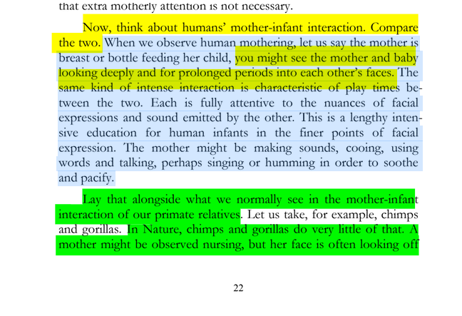 sillymickel's tweet photo. *PRODIGAL HUMAN: The Descents of Man* (2016) by Michael Adzema

Ch 3, p. 22

🧵Click this panel for Thread, complete book

or, for paperback: https://t.co/KK8K1m926v

8/ 🧵👇💡📚💙 #PH 🧟‍♂️ #ProdigalHuman🧟‍♂️ #PHCH3📖 #TruthWarriors ❕#anthropology🐵 #psychology ☮️ #devolution🐵 #Patriarchy 🧟‍♂️ #Civilization 🧟‍♂️ #birth 🐉 #Primal ☮️ #psychohistory ☮️ #Consciousness 💡 #Culture 🧟‍♂️ #perinatal 🐉 #RainbowWarriors 🦋 #NoKings 🚫👑

Now, think about humans’ mother-infant interaction. Compare the two. When we observe human mothering, let us say the mother is breast or bottle feeding her child, you might see the mother and baby looking deeply and for prolonged periods into each other’s faces. The same kind of intense interaction is characteristic of play times be- tween the two. Each is fully attentive to the nuances of facial expressions and sound emitted by the other. This is a lengthy inten- sive education for human infants in the finer points of facial expression. The mother might be making sounds, cooing, using words and talking, perhaps singing or humming in order to soothe and pacify.

Lay that alongside what we normally see in the mother-infant interaction of our primate relatives. Let us take, for example, chimps and gorillas. In Nature, chimps and gorillas do very little of that. A mother might be observed nursing, but her face is often looking off…

PRODIGAL HUMAN

Page 22