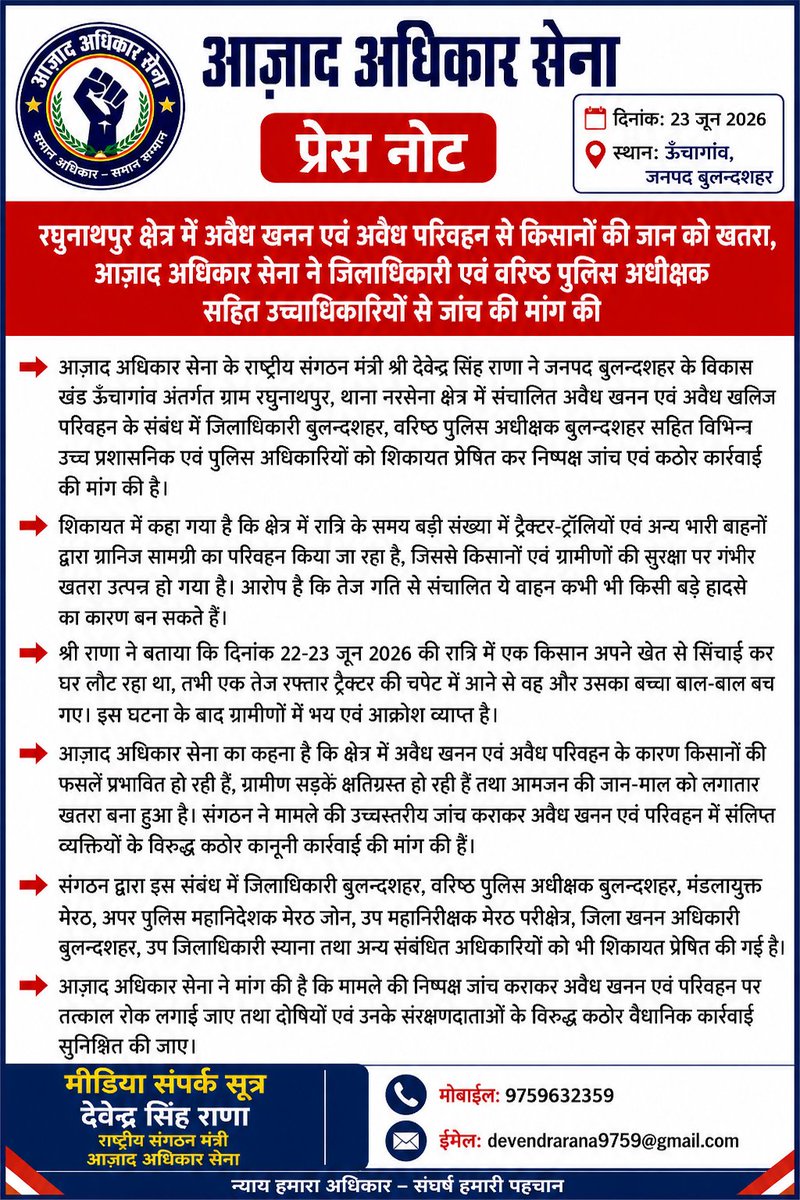 Devendra_Rana01's tweet photo. प्रेस नोट
आज़ाद अधिकार सेना
दिनांक: 23 जून 2026
स्थान: ऊँचागांव, जनपद बुलन्दशहर

रघुनाथपुर क्षेत्र में अवैध खनन एवं अवैध परिवहन से किसानों की जान को खतरा, आज़ाद अधिकार सेना ने जिलाधिकारी एवं वरिष्ठ पुलिस अधीक्षक सहित उच्चाधिकारियों से जांच की मांग की

आज़ाद अधिकार सेना के राष्ट्रीय संगठन मंत्री श्री देवेन्द्र सिंह राणा ने जनपद बुलन्दशहर के विकास खंड ऊँचागांव अंतर्गत ग्राम रघुनाथपुर, थाना नरसेना क्षेत्र में संचालित अवैध खनन एवं अवैध खनिज परिवहन के संबंध में जिलाधिकारी बुलन्दशहर, वरिष्ठ पुलिस अधीक्षक बुलन्दशहर सहित विभिन्न उच्च प्रशासनिक एवं पुलिस अधिकारियों को शिकायत प्रेषित कर निष्पक्ष जांच एवं कठोर कार्रवाई की मांग की है।

शिकायत में कहा गया है कि क्षेत्र में रात्रि के समय बड़ी संख्या में ट्रैक्टर-ट्रॉलियों एवं अन्य भारी वाहनों द्वारा खनिज सामग्री का परिवहन किया जा रहा है, जिससे किसानों एवं ग्रामीणों की सुरक्षा पर गंभीर खतरा उत्पन्न हो गया है। आरोप है कि तेज गति से संचालित ये वाहन कभी भी किसी बड़े हादसे का कारण बन सकते हैं।

श्री राणा ने बताया कि दिनांक 22-23 जून 2026 की रात्रि में एक किसान अपने खेत से सिंचाई कर घर लौट रहा था, तभी एक तेज रफ्तार ट्रैक्टर की चपेट में आने से वह और उसका बच्चा बाल-बाल बच गए। इस घटना के बाद ग्रामीणों में भय एवं आक्रोश व्याप्त है।

आज़ाद अधिकार सेना का कहना है कि क्षेत्र में अवैध खनन एवं अवैध परिवहन के कारण किसानों की फसलें प्रभावित हो रही हैं, ग्रामीण सड़कें क्षतिग्रस्त हो रही हैं तथा आमजन की जान-माल को लगातार खतरा बना हुआ है। संगठन ने मामले की उच्चस्तरीय जांच कराकर अवैध खनन एवं परिवहन में संलिप्त व्यक्तियों के विरुद्ध कठोर कानूनी कार्रवाई की मांग की है।

संगठन द्वारा इस संबंध में जिलाधिकारी बुलन्दशहर, वरिष्ठ पुलिस अधीक्षक बुलन्दशहर, मंडलायुक्त मेरठ, अपर पुलिस महानिदेशक मेरठ जोन, उप महानिरीक्षक मेरठ परिक्षेत्र, जिला खनन अधिकारी बुलन्दशहर, उप जिलाधिकारी स्याना तथा अन्य संबंधित अधिकारियों को भी शिकायत प्रेषित की गई है।

आज़ाद अधिकार सेना ने मांग की है कि मामले की निष्पक्ष जांच कराकर अवैध खनन एवं परिवहन पर तत्काल रोक लगाई जाए तथा दोषियों एवं उनके संरक्षणदाताओं के विरुद्ध कठोर वैधानिक कार्रवाई सुनिश्चित की जाए।

मीडिया संपर्क सूत्र
देवेन्द्र सिंह राणा
राष्ट्रीय संगठन मंत्री
आज़ाद अधिकार सेना
मोबाइल: 9759632359
@UPGovt @CMOfficeUP @ChiefSecyUP @dgpup @Rajeevkrishna69 @adgzonemeerut @digrangemeerut @dmbulandshahr @bulandshahrpol