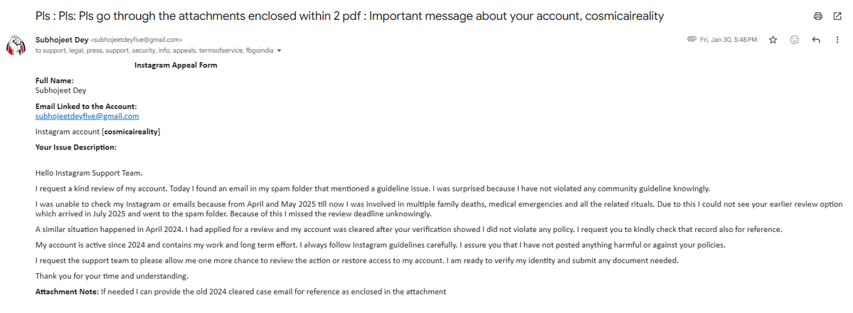 CommonIndividu1's tweet photo. Instagram Appeal Form

Full Name:
Subhojeet Dey
Email Linked to the Account:
subhojeetdeyfive@gmail.com

Instagram account [cosmicaireality]
Your Issue Description:

Hello Instagram Support Team.

I request a kind review of my account. Today I found an email in my spam folder that mentioned a guideline issue. I was surprised because I have not violated any community guideline knowingly.

I was unable to check my Instagram or emails because from April and May 2025 till now I was involved in multiple family deaths, medical emergencies and all the related rituals. Due to this I could not see your earlier review option which arrived in July 2025 and went to the spam folder. Because of this I missed the review deadline unknowingly.

A similar situation happened in April 2024. I had applied for a review and my account was cleared after your verification showed I did not violate any policy. I request you to kindly check that record also for reference.

My account is active since 2024 and contains my work and long term effort. I always follow Instagram guidelines carefully. I assure you that I have not posted anything harmful or against your policies.

I request the support team to please allow me one more chance to review the action or restore access to my account. I am ready to verify my identity and submit any document needed.

Thank you for your time and understanding.

Attachment Note: If needed I can provide the old 2024 cleared case email for reference as enclosed in the attachment

Pls : Pls: Pls go through the attachments enclosed within 2 pdf : Important message about your account, cosmicaireality