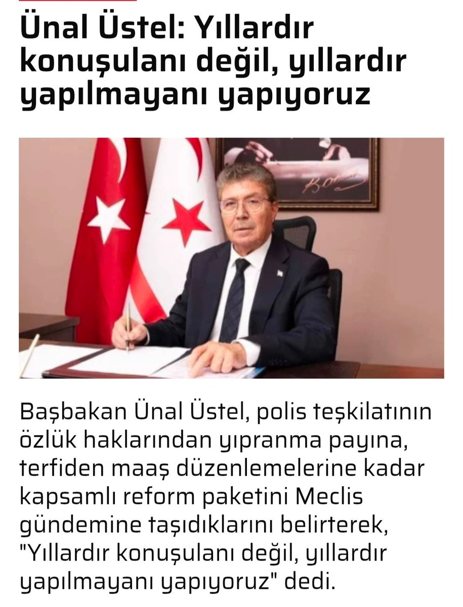 Yhsgihtholsun's tweet photo. Bizde de örnek alınması temennisiyle 
@mustafaciftcitr 
@Akparti 
@MHP_Bilgi
Yavru Vatanımız Kuzey Kıbrıs Türk Cumhuriyeti Başbakanı Ünal Üstel
polis teşkilatının yıllardır bekleyen özlük hakları, maaş, terfi, sosyal haklar ve emeklilik düzenlemelerini içeren kapsamlı reform paketinin Meclis gündeminde olduğunu, 
 “POLİS TEŞKİLATIMIZI DAHA GÜÇLÜ BİR YAPIYA KAVUŞTURUYORUZ”

Başbakan Üstel, yıllardır bekleyen Polis Yasaları'nın güncellendiğini belirterek, polis teşkilatının özlük haklarının güçlendirildiğini, çalışma koşullarının iyileştirildiğini ve kurumsal yapısının çağın ihtiyaçlarına uygun şekilde yeniden düzenlendiğini ifade etti.
SİVİL HİZMET GÖREVLİLERİMİZİN DE HAKLARINI GENİŞLETİYORUZ”

Üstel, reform paketi kapsamında polis mensuplarına verilen ev kira ödeneği, ek mesai ödenekleri ve emeklilik haklarından sivil hizmet görevlilerinin de yararlanabilmesinin önünün açıldığını belirtti.

Polis teşkilatı içerisinde görev yapan sivil hizmet görevlilerinin de önemli sorumluluklar üstlendiğini vurgulayan Üstel, yapılan düzenlemeyle sosyal haklarda daha adil ve kapsayıcı bir yapının oluşturulacağını kaydetti.
POLİS YIPRANMA PAYLARINDA  DÜZENLEME

Polis teşkilatında görev yapan personelin emeklilik haklarının güçlendirilmesine yönelik önemli bir adım attıklarını belirten Üstel, 25 yıllık fiili hizmetini tamamlayan personele 60 aylık yıpranma payı verilmesinin öngörüldüğünü söyledi.

Bu düzenlemenin, uzun yıllar fedakarca görev yapan personelin hak ettiği karşılığı almasına katkı sağlayacağını ifade etti.

“BAŞARIYI VE DİSİPLİNİ ÖDÜLLENDİRİYORUZ”

Başbakan Üstel, disiplin ve üstün performans ödeneğinin yeniden hayata geçirileceğini belirterek, polis mensuplarının ortaya koyduğu özveri, başarı ve disiplinin artık somut şekilde ödüllendirileceğini kaydetti.
TECRÜBELİ PERSONELİMİZDEN DAHA FAZLA YARARLANACAĞIZ”

“TERFİ SÜREÇLERİNİ DAHA ETKİN HALE GETİRİYORUZ”

Derece yükselmelerinde uygulanan özel yetiştirme kurslarının süresinin azaltılacağını belirten Üstel, terfi süreçlerinin daha hızlı ve etkin şekilde işlemesinin hedeflendiğini kaydetti.
“EK ÇALIŞMA ÖDENEĞİNDE EŞİTLİK SAĞLANIYOR”

Polis teşkilatı içerisinde uygulanan ek çalışma ödeneği sisteminde de düzenlemeye gidildiğini belirten Üstel, tüm personele aynı oranda ek çalışma ödeneği verilmesinin hedeflendiğini söyledi.

“RİSKLİ GÖREVLERDE ÇALIŞAN PERSONELİMİZİN HAKLARINI GÜÇLENDİRİYORUZ”

Görev riski ödeneğinin yeniden düzenleneceğini belirten Üstel, zorlu ve riskli görevlerde çalışan polis mensuplarının haklarının daha güçlü şekilde korunacağını ifade etti.
MAAŞ VE BAREM ADALETSİZLİKLERİNİ ORTADAN KALDIRIYORUZ”

Başbakan Üstel, polis teşkilatında uzun yıllardır gündemde olan maaş, kademe ve barem sorunlarının da çözüme kavuşturulduğunu belirterek, terfi eden personelin maaş ve derecelerinin görevlerine uygun şekilde düzenleneceğini söyledi.

Bu düzenlemeyle motivasyon kayıplarının önüne geçileceğini ve çalışma barışının daha da güçleneceğini kaydetti.
Üstel, “Polis teşkilatımızın çalışma koşullarını iyileştiriyor, haklarını güçlendiriyor, kurumsal kapasitesini artırıyoruz. Yıllardır konuşulan ancak hayata geçirilemeyen düzenlemeleri birer birer gerçekleştiriyoruz. Güvenlik güçlerimizin yanında olmaya, onların haklarını korumaya ve halkımıza daha kaliteli hizmet sunmaya devam edeceğiz.
(Kıbrıs Postası )