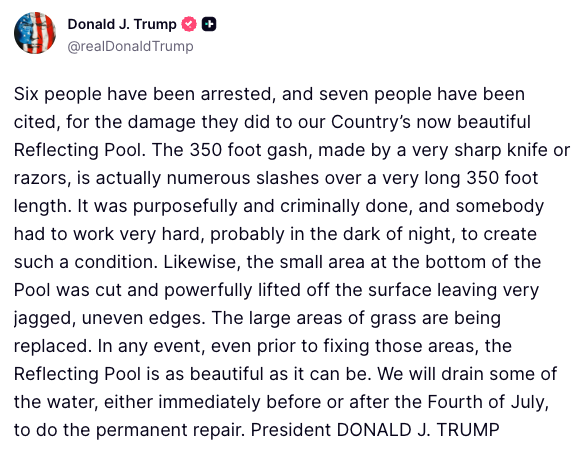 FoxNews's tweet photo. JUST IN: President Trump reveals that six people have been arrested and seven people have been cited for damaging and vandalizing the Reflecting Pool in Washington, D.C.:
 
"The 350 foot gash, made by a very sharp knife or razors, is actually numerous slashes over a very long 350 foot length. It was purposefully and criminally done, and somebody had to work very hard, probably in the dark of night, to create such a condition."