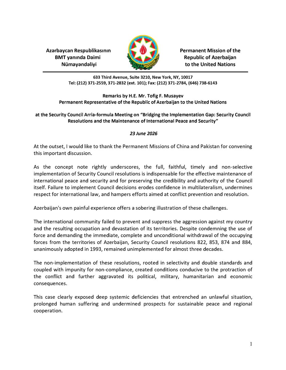 AzmissionUN's tweet photo. At the Security Council Arria-formula Meeting on “Bridging the Implementation Gap: Security Council Resolutions and the Maintenance of International Peace and Security”, held on 23 June 2026, Ambassador Tofig F. Musayev, Permanent Representative of the Republic of Azerbaijan to the United Nations, recalled the failure of the international community to prevent and suppress the aggression against Azerbaijan and the resulting occupation and devastation of its territories. 

It was emphasized that the non-implementation of Security Council resolutions 822, 853, 874 and 884 had clearly exposed deep systemic deficiencies that entrenched an unlawful situation, prolonged human suffering, and undermined prospects for sustainable peace and regional cooperation.

It was further underscored that, between 2020 and 2023, Azerbaijan itself ensured the implementation of the Security Council resolutions by ending the occupation, restoring its sovereignty and territorial integrity, and laying the foundation for advancing a comprehensive peace agenda in the region.

The Permanent Representative also underlined that greater efforts are required to counter selective approaches to and misinterpretations of Security Council resolutions and international law, strengthen accountability for non-compliance, and maintain sustained attention to situations characterized by prolonged non-implementation.

It was further stressed that the engagement of regional organizations and arrangements in conflict prevention and resolution must be fully consistent with the purposes and principles of the UN Charter, relevant Security Council resolutions, and the universally accepted principles of effective mediation.