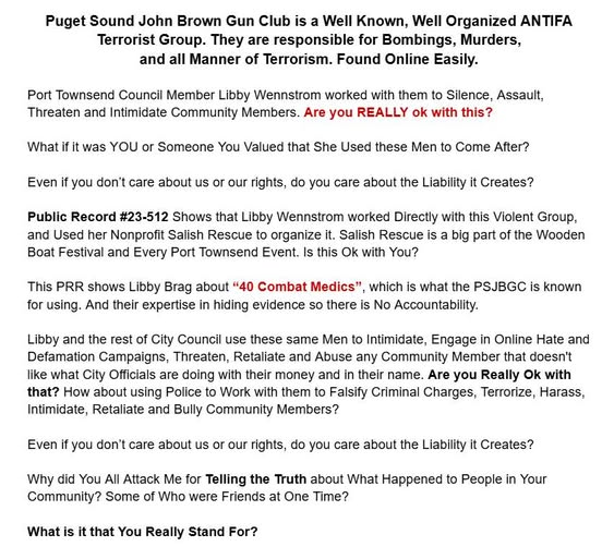 PortTownsendNws's tweet photo. Puget Sound John Brown Gun Club is a Well Known, Well Organized ANTIFA Terrorist Group. They are responsible for Bombings, Murders, and all Manner of Terrorism. Found Online Easily.

Port Townsend Council Member Libby Wennstrom worked with them to Silence, Assault, Threaten and Intimidate Community Members. Are you REALLY ok with this?

What if it was YOU or Someone You Valued that She Used these Men to Come After?

Even if you don’t care about us or our rights, do you care about the Liability it Creates?

Public Record #23-512 Shows that Libby Wennstrom worked Directly with this Violent Group, and Used her Nonprofit Salish Rescue to organize it. Salish Rescue is a big part of the Wooden Boat Festival and Every Port Townsend Event. Is this Ok with You?
This PRR shows Libby Brag about “40 Combat Medics”, which is what the PSJBGC is known for using. And their expertise in hiding evidence so there is No Accountability.

Libby and the rest of City Council use these same Men to Intimidate, Engage in Online Hate and Defamation Campaigns, Threaten, Retaliate and Abuse any Community Member that doesn't like what City Officials are doing with their money and in their name. Are you Really Ok with that? How about using Police to Work with them to Falsify Criminal Charges, Terrorize, Harass, Intimidate, Retaliate and Bully Community Members?

Even if you don’t care about us or our rights, do you care about the Liability it Creates?

Why did You All Attack Me for Telling the Truth about What Happened to People in Your Community? Some of Who were Friends at One Time?

What is it that You Really Stand For?

Port Townsend Washington is Not A Safe Place. It Use to Be. Now City Officials Radical Agenda has made it a Safe Harbor for Violent Extremists to Identify whoever they want as "the Other", and attack them by any means possible and Use City and County Resources to Do. Use Jefferson County Judges, Prosecutors, Cops, Large Nonprofits, City Council, County Commissioner, Mayor and Large Social Media to FORCE their Agenda, their Beliefs No Matter What it Takes.