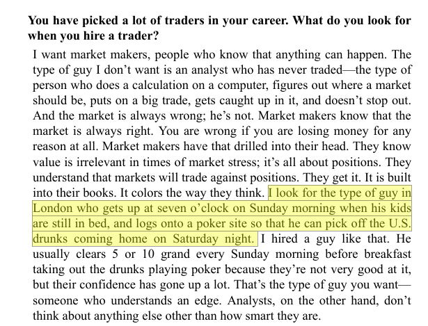 gregoryblotnick's tweet photo. Michael Platt in "Hedge Fund Market Wizards" -- one of the greatest excerpts ever, on why he prefers market makers to analysts:

"I look for the type of guy in London who gets up at seven o’clock on Sunday morning when his kids are still in bed, and logs onto a poker site so that he can pick off the U.S. drunks coming home on Saturday night. I hired a guy like that. He usually clears 5 or 10 grand every Sunday morning before breakfast taking out the drunks playing poker because they’re not very good at it, but their confidence has gone up a lot. That’s the type of guy you want— someone who understands an edge. Analysts, on the other hand, don’t think about anything else other than how smart they are."