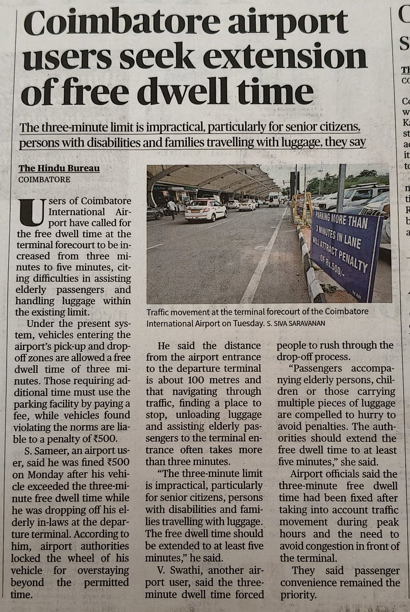 tweetKishorec's tweet photo. Coimbatore airport users seek extension of free dwell time.

🔹The three-minute limit is impractical, particularly for senior citizens, persons with disabilities and families travelling with luggage.

🔹Users of Coimbatore International Airport have called for the free dwell time at the terminal forecourt to be increased from three minutes to five minutes, citing difficulties in assisting elderly passengers and handling luggage within the existing limit.

🔹Under the present system, vehicles entering the airport’s pick-up and drop-off zones are allowed a free dwell time of three minutes. 

🔹Those requiring additional time must use the parking facility by paying a fee, while vehicles found violating the norms are liable to a penalty of ₹500.

🔹S. Sameer, an airport user, said he was fined ₹500 on Monday after his vehicle exceeded the three-minute free dwell time while he was dropping off his elderly in-laws at the departure terminal.

🔹According to him, airport authorities locked the wheel of his vehicle for overstaying beyond the permitted time.

🔹He said the distance from the airport entrance to the departure terminal is about 100 metres and that navigating through traffic, finding a place to stop, unloading luggage and assisting elderly passengers to the terminal entrance often takes more than three minutes.

🔹The three-minute limit is impractical, particularly for senior citizens, persons with disabilities and families travelling with luggage. The free dwell time should be extended to at least five minutes,” he said.

🔹V. Swathi, another airport user, said the three-minute dwell time forced people to rush through the drop-off process.

🔹Passengers accompanying elderly persons, children or those carrying multiple pieces of luggage are compelled to hurry to avoid penalties. 

The authorities should extend the free dwell time to at least five minutes, she said.

Kindly look into it @RamMNK @mohol_murlidhar @AAI_Official @vipinkumarIAS @MoCA_GoI 

Source: The Hindu