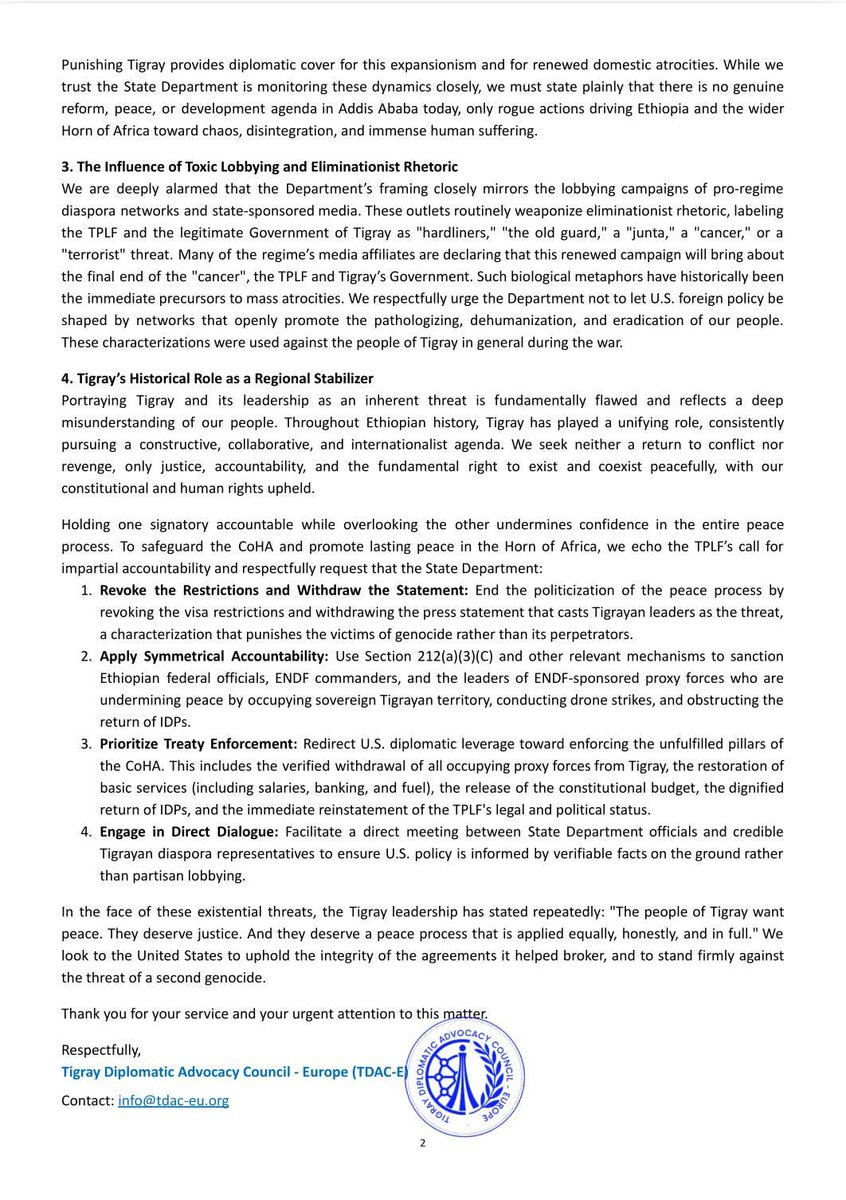 BerhanuAsres's tweet photo. Dear @StateDept @USEmbassyAddis @realDonaldTrump @AUC_PAPS @UN @AfricaUnions @UN_HRC @AsstSecStateAF @SecMarcoRubio @EU_Commission @UKParliament @BettyMcCollum04 Following the U.S. State Department’s one-sided Press Statement announcing targeted visa restrictions against members of the Tigray People’s Liberation Front (TPLF), we have submitted an official letter to Secretary of State Marco Rubio urging the immediate reconsideration of this decision.

By imposing asymmetrical measures, the U.S. is punishing the victims of a recognized campaign of ethnic cleansing and genocide while absolving the true architects of continued instability in Ethiopia. Demanding the full implementation of the Pretoria Agreement (CoHA), including the withdrawal of occupying proxy forces and the dignified return of internally displaced persons (IDPs), is a plea for the rule of law and survival, not a “pro-war” stance.

We are also alarmed that the Department’s framing closely mirrors the lobbying of pro-regime networks and state-sponsored media, which routinely weaponize eliminationist rhetoric. Labeling the legitimate Government of Tigray and the TPLF as "hardliners," "the old guard," a "junta," a "terrorist threat," or a "cancer" echoes the dehumanizing biological metaphors that preceded the initial mass atrocities. U.S. foreign policy must not be shaped by networks that openly promote the pathologization, dehumanization, and eradication of the Tigrayan people.

In our letter, we respectfully urge the State Department to reconsider and revoke its decision, to apply accountability equally, and to ensure that U.S. policy is guided by facts on the ground rather than one-sided political narratives or the politicization of the peace process.

📄 Read our full letter below. 👇

U.S. Department of State, U.S. Department of State: Bureau of African Affairs, U.S. Embassy Addis Ababa
European External Action Service - EEAS, European Union in Ethiopia, EU Delegation to the African Union, European Union Agency for Fundamental Rights
African Union @BerhanuAsres