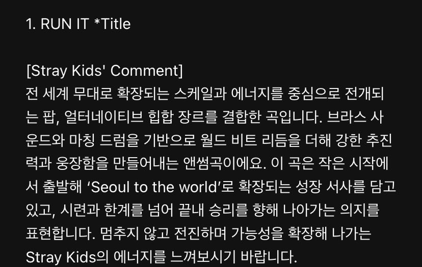 SEUNGM1NE's tweet photo. RUN IT

[Stray Kids’ Comment]

“It is a song that combines both pop and alternative hip hop genres which centered around a scale and energy that reaching to global stage. Built on brass and drum sounds , it adds world-beat rhythms to create a strong momentum and sense of grandeur, making it an anthem song. The song contains a narrative of growth thats starts from humble beginnings and expands from ‘Seoul to the world’ while conveying the determination to overcome hardships & limits in pursuit of victory. We hope you can feel Stray Kids’ energy as we continue moving forward without stopping and expanding our possibilities.”