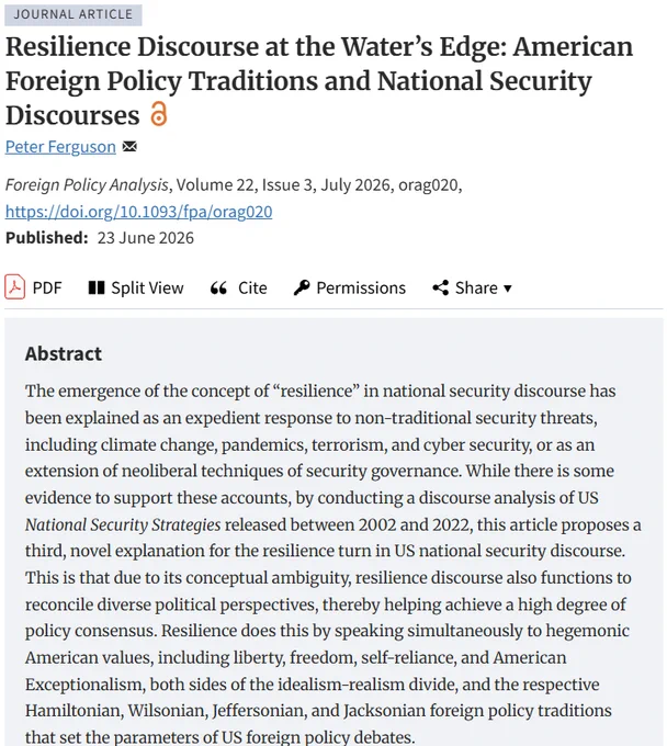 Title: Resilience Discourse at the Water’s Edge: American Foreign Policy Traditions and National Security Discourses
Abstract: The emergence of the concept of “resilience” in national security discourse has been explained as an expedient response to non-traditional security threats, including climate change, pandemics, terrorism, and cyber security, or as an extension of neoliberal techniques of security governance. While there is some evidence to support these accounts, by conducting a discourse analysis of US National Security Strategies released between 2002 and 2022, this article proposes a third, novel explanation for the resilience turn in US national security discourse. This is that due to its conceptual ambiguity, resilience discourse also functions to reconcile diverse political perspectives, thereby helping achieve a high degree of policy consensus.