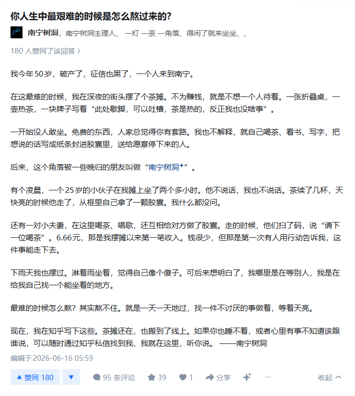 PT3ras's tweet photo. 问题：你人生中最艰���的时候是怎么熬过来的？

回答：
我今年50岁，破产了，征信也黑了，一个人来到南宁。

在这最难的时候，我在深夜的街头摆了个茶摊。不为赚钱，就是不想一个人待着。一��折叠桌，一壶热茶，一块牌子写着“此处歇脚，可以吐槽，茶是热的，反正我也没啥事”。

一开始没人敢坐。免费的东西，人家总觉得你有套路。我也不解释，就自己喝茶、看书、写字，把想说的话写成纸条封进胶窦里，送给愿意停下来的人。

后来，这个角落被一些晚归的朋友叫做“南宁树洞+” 有个凌晨，一个25岁的小伙子在我摊上坐了两个多小时。他不说话，我也不说话。茶续了几杯，天快亮的时候他走了，从框里自己拿了一颗胶囊。我什么都没问。

还有一对小夫妻，在这里喝茶、唱歌，还互相给对方做了胶囊。走的时候，他们扫了码，说“请下一位喝茶”。6.66元，那是我摆摊以来第一笔收入。钱很少，但那是第一次有人用行动告诉我，这���事能走下去。

下雨天我也摆过。淋着雨坐着，觉得自己像个傻子。可后来想明白了，我哪里是在等别人，我是在给我自己找一个能坐着的地方。

最难的时候怎么熬?其实熬不住。就是一天一天地过，找一件不讨厌的事做着，等着天亮。

现在，我在知乎写下这些。茶摊还在，也搬到了线上。如果你也睡不着，或者心里有事不知道该跟谁说，可以随时通过知乎私信找到我、我就在这里，听你说。