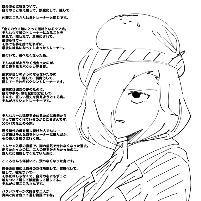 長文なんで適当に…

佐藤こころさんとうちの鳥バクシントレーナーは同じです。

嘘をついて、騙して、誤魔化して、隠して…その矛先は自分です。

二人とも、傷付いて飛べなくなってしまった鳥です。

そんな二人が、バクシンオーと一緒にもがいて、向き合って、また進んでいく物語ですね。 