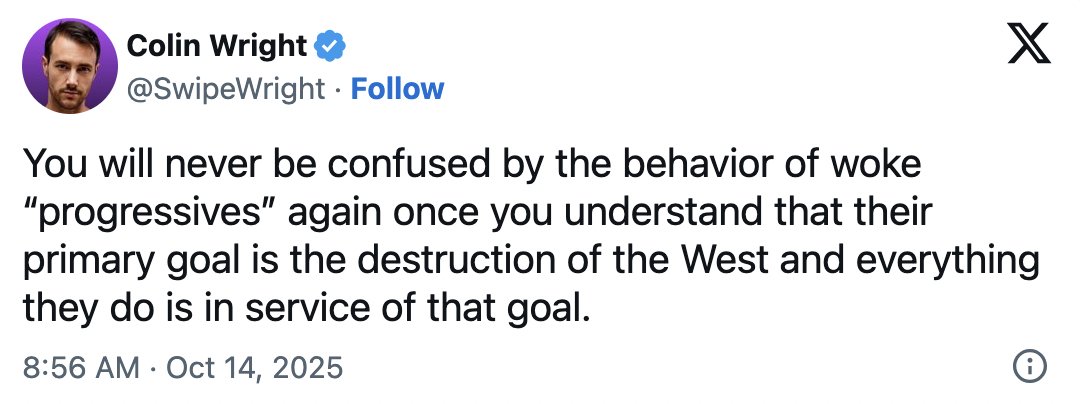 SwipeWright's tweet photo. This shouldn't surprise anyone.

I read their "academic" papers. The line running through all of them is deep-seated hatred of the West and devising ways to eradicate every aspect of it.

Everything Western is their benchmark for coding things as "oppressive," and everything non-Western is coded as "oppressed."  Everything Western is seen as bad, and everything bad is argued—no matter how indirect and circuitously—to be of Western origin.

It's arguably the biggest conspiracy theory in existence today.