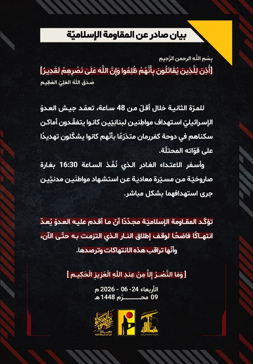 JamalCheaib's tweet photo. ⭕️بيان صادر عن المقاومة الإسلاميّة:

بِسْمِ اللَّـهِ الرحمن الرَّحِيم
﴿أُذِنَ لِلَّذِينَ يُقَاتَلُونَ بِأَنَّهُمْ ظُلِمُوا وَإِنَّ اللَّهَ عَلَىٰ نَصْرِهِمْ لَقَدِيرٌ﴾
صَدَقَ اللهُ العَلِيّ العَظِيم

للمرّة الثانية خلال أقلّ من 48 ساعة، تعمّد جيش العدوّ الإسرائيليّ استهداف مواطِنين لبنانِيّين كانوا يتفقّدون أماكن سكناهم في دوحة كفررمان متذرّعًا بأنّهم كانوا يشكّلون تهديدًا على قوّاته المحتلّة.
وأسفر الاعتداء الغادر الذي نُفّذ الساعة 16:30 بغارة صاروخيّة من مسيّرة معادية عن استشهاد مواطنَين مدنيَّين جرى استهدافهما بشكل مباشر.
تؤكّد المقاومة الإسلاميّة مجدّدًا أنّ ما أقدم عليه العدوّ يُعدّ انتهاكًا فاضحًا لوقف إطلاق النار الذي التزمت به حتّى الآن، وأنّها تراقب هذه الانتهاكات وترصدها.

﴿وَمَا النَّصْرُ إِلاَّ مِنْ عِندِ اللّهِ الْعَزِيزِ الْحَكِيم﴾
الأربعاء 24-06-2026
09 محرّم 1448 هـ