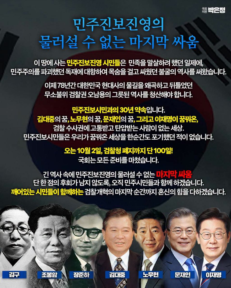 wpdlatm10's tweet photo. 박은정

<민주진보진영의 물러설 수 없는 마지막 싸움>

이 땅에 사는 민주진보진영 시민들은  민족을 말살하려 했던 일제에,
민주주의를 파괴했던 독재에 대항하여 목숨을 걸고 싸웠던 불굴의 역사를 써왔습니다.

이제 78년간 대한민국 현대사의 물길을 왜곡하고 뒤틀었던
무소불위 검찰권 오남용의 그릇된 역사를 청산해야 합니다.

민주진보시민과의 30년 약속입니다.
김대중의 꿈, 노무현의 꿈, 문재인의 꿈, 그리고 이재명이 꿈꿔온, 
검찰 수사권에 고통받고 탄압받는 사람이 없는 세상.
민주진보시민들은 우리가 꿈꿔온 세상을 한순간도 포기했던 적이 없습니다.

오는 10월 2일, 검찰청 폐지까지 단 100일!
국회는 모든 준비를 마쳤습니다.

긴 역사 속에 민주진보진영의 물러설 수 없는 마지막 싸움 
단 한 점의 후회가 남지 않도록, 오직 민주시민들과 함께 하겠습니다.
깨어있는 시민들이 함께하는 검찰개혁의 마지막 순간까지 혼신의 힘을 다하겠습니다.