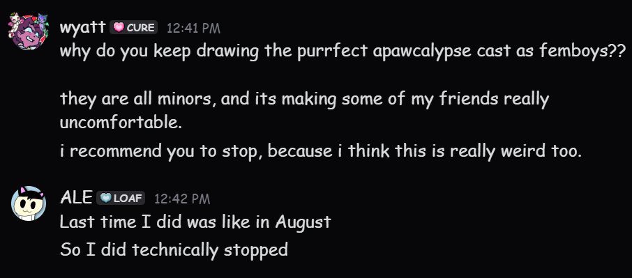 Brodeezszs's tweet photo. If you're a Purrfect Apawcalypse fan, i recommend staying away from ALE. He's a big jerk, makes everyone uncomfortable, and he kept harrassing me and @kaguyalite.

It's up to you on how you view this. I'm only spreading awareness to his actions.
(A bit more proof in the replies) https://t.co/9lHAm49QrK