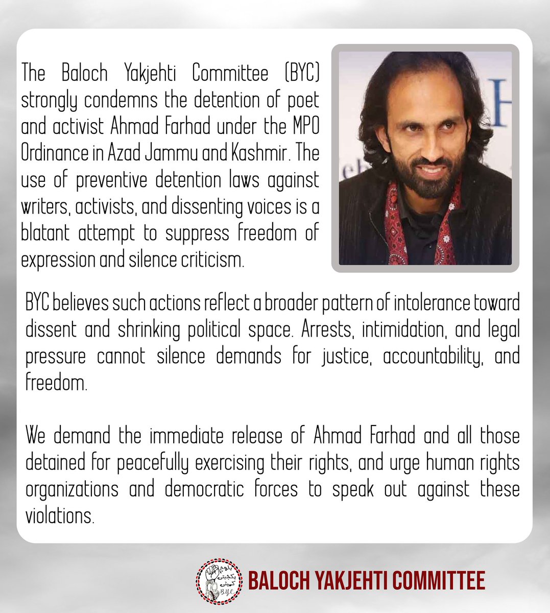 BalochYakjehtiC's tweet photo. The Baloch Yakjehti Committee (BYC) strongly condemns the detention of poet and activist Ahmad Farhad under the MPO Ordinance in Azad Jammu and Kashmir. The use of preventive detention laws against writers, activists, and dissenting voices is a blatant attempt to suppress freedom of expression and silence criticism.

BYC believes such actions reflect a broader pattern of intolerance toward dissent and shrinking political space. Arrests, intimidation, and legal pressure cannot silence demands for justice, accountability, and freedom.

We demand the immediate release of Ahmad Farhad and all those detained for peacefully exercising their rights, and urge human rights organizations and democratic forces to speak out against these violations.
