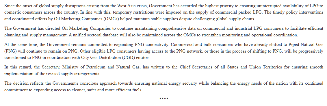 ANI's tweet photo. In a major relief to industrial and commercial LPG consumers, the Government has removed all sectoral restrictions on the supply of Non-Domestic Packed LPG and restored supplies to the levels prevailing prior to the West Asia crisis. Further, the supply of bulk LPG, which had been suspended at the onset of the crisis, has been relaxed by 50% of the pre-crisis consumption levels, providing significant relief to commercial and industrial consumers. The restoration follows the recent improvement in the LPG supply situation: Ministry of Petroleum & Natural Gas

During the West- Asia crisis, to augment domestic LPG production, the Government had issued orders under the Essential Commodities Act requiring  C3-C4 streams to be utilised exclusively for LPG production, diverting them from petrochemical and other downstream uses. Taking note of the improved indigenous LPG production and the projected availability of imported LPG cargoes, Government has also decided to reduce the diversion of C3/C4 streams to LPG pool. The enhanced allocation of C3-C4 streams for non-LPG uses will be implemented while ensuring that the domestic LPG availability remains unaffected and aggregate indigenous LPG production is maintained at not less than 40 TMT per day: Ministry of Petroleum & Natural Gas