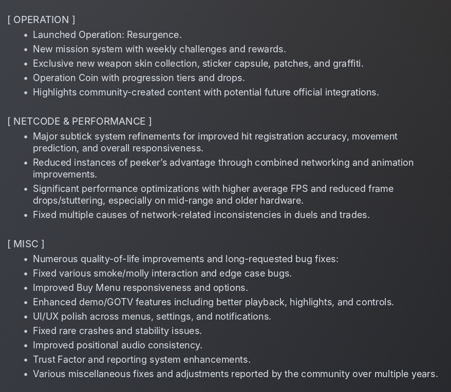 rattecs's tweet photo. Counter-Strike 2 Update Patch Notes
June 25, 2026

[ANTI-CHEAT]

• Major VAC overhaul with new machine learning detection models trained on years of Premier data, pro matches, and community reports.
• Significantly improved detection of rage cheats, spinbots, subtle aim assistance, and wallhacks with reduced false positives.
• Enhanced proactive banning systems and real-time behavioral analysis.
• Overhauled Trust Factor and Premier matchmaking algorithms to better separate legitimate players from cheaters.
• Improved Overwatch review system with AI-assisted flagging and faster queues.

[ANIMGRAPH 2]

• Full stabilization and major iteration on Animgraph 2 following the April 2026 rollout and extensive community/pro feedback.
• Significantly improved third-person movement animations for better strafe readability and reduced perceived peeker’s advantage.
• Fixed animation blending issues, pops, stuttering, and various hitbox desync problems.
• Further reduced CPU and network overhead from animations.
• Refined first-person viewmodel animations and recoil presentation for improved consistency.

[GAMEPLAY]

• Fixed armored aim punch and camera shake behavior. Players wearing Kevlar + • Helmet now correctly experience reduced aim punch and screen flinch when taking damage. Resolved previous inconsistencies where armor had little to no visible effect on flinch (long-standing community request).
• Adjusted aim punch limits and telegraphing for more predictable and fair gunfights in armored scenarios.
• Various subtle weapon tuning adjustments based on pro meta and community data.

[MAPS]

Dust II
• Major gameplay and visual overhaul to modernize the map for CS2 and competitive play.
• Adjusted geometry, cover placement, and sightlines in key areas (including Tunnels, B site, and Mid) to reduce pure spawn-rush dependency and improve strategic depth.
• Updated lighting, props, and details for better visibility and aesthetics.

Mirage
• Balance adjustments to Mid control and site entry points based on extensive pro and community feedback.
• Minor geometry and collision tweaks for fairer engagements.

Inferno
• Additional refinements to chokepoints, site layouts, and timings following previous updates.

Cache
• Added de_cache to the Active Duty map pool.
• Full Source 2 version with updated visuals, performance optimizations, and minor competitive balance adjustments (highly requested return of the classic map).

General
• Improved clipping, player/grenade collision, and one-way smoke/molotov fixes across the map pool.
• Various map-specific bug fixes and polish.

[OPERATION]

• Launched Operation: Resurgence.
• New mission system with weekly challenges and rewards.
• Exclusive new weapon skin collection, sticker capsule, patches, and graffiti.
• Operation Coin with progression tiers and drops.
• Highlights community-created content with potential future official integrations.

[NETCODE & PERFORMANCE]

• Major subtick system refinements for improved hit registration accuracy, movement prediction, and overall responsiveness.
• Reduced instances of peeker’s advantage through combined networking and animation improvements.
• Significant performance optimizations with higher average FPS and reduced frame drops/stuttering, especially on mid-range and older hardware.
• Fixed multiple causes of network-related inconsistencies in duels and trades.

[MISC]

Numerous quality-of-life improvements and long-requested bug fixes:
• Fixed various smoke/molly interaction and edge case bugs.
• Improved Buy Menu responsiveness and options.
• Enhanced demo/GOTV features including better playback, highlights, and controls.
• UI/UX polish across menus, settings, and notifications.
• Fixed rare crashes and stability issues.
• Improved positional audio consistency.
• Trust Factor and reporting system enhancements.
• Various miscellaneous fixes and adjustments reported by the community over multiple years.

Disclaimer:

This is 100% fake and made purely for fun as a community parody / shitpost. Valve has not released this update (or anything close to it).

It’s just everything the CS2 community has been begging for over the years, turned into one beautiful fake patch note.

We all wish it was real though. 🙏